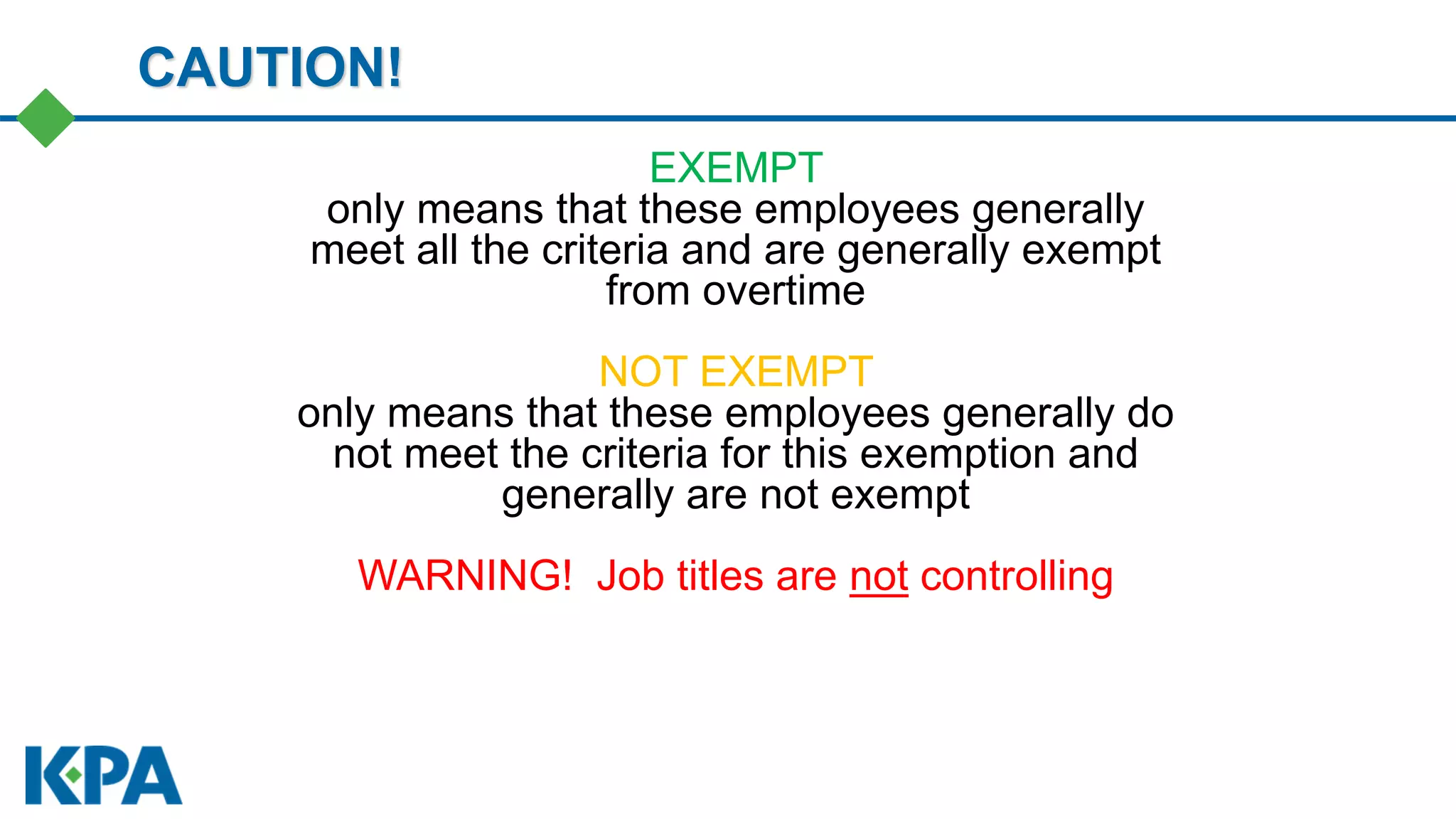 EXEMPT
only means that these employees generally
meet all the criteria and are generally exempt
from overtime
NOT EXEMPT
only means that these employees generally do
not meet the criteria for this exemption and
generally are not exempt
WARNING! Job titles are not controlling
CAUTION!
 