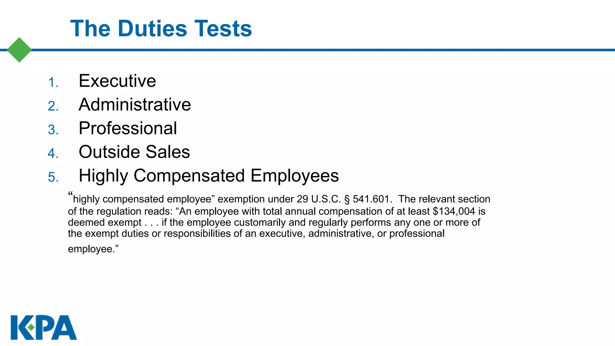 The Duties Tests
1. Executive
2. Administrative
3. Professional
4. Outside Sales
5. Highly Compensated Employees
“highly compensated employee” exemption under 29 U.S.C. § 541.601. The relevant section
of the regulation reads: “An employee with total annual compensation of at least $134,004 is
deemed exempt . . . if the employee customarily and regularly performs any one or more of
the exempt duties or responsibilities of an executive, administrative, or professional
employee.”
 