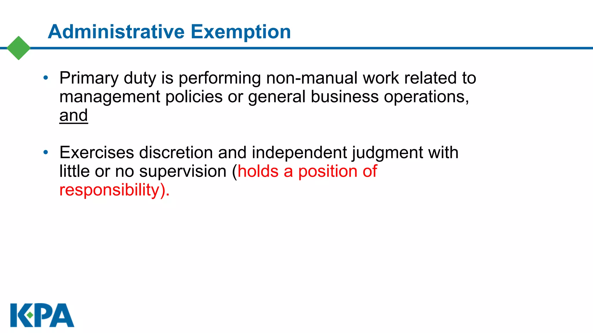 • Primary duty is performing non-manual work related to
management policies or general business operations,
and
• Exercises discretion and independent judgment with
little or no supervision (holds a position of
responsibility).
Administrative Exemption
 