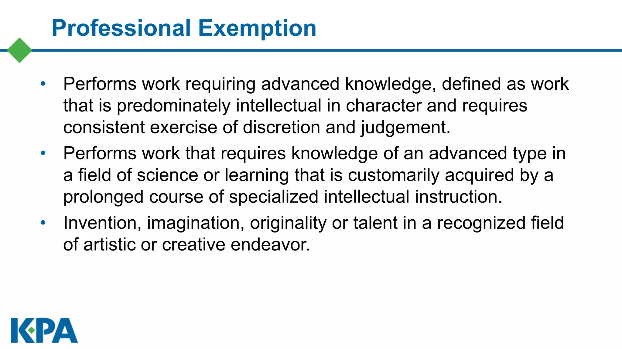 Professional Exemption
• Performs work requiring advanced knowledge, defined as work
that is predominately intellectual in character and requires
consistent exercise of discretion and judgement.
• Performs work that requires knowledge of an advanced type in
a field of science or learning that is customarily acquired by a
prolonged course of specialized intellectual instruction.
• Invention, imagination, originality or talent in a recognized field
of artistic or creative endeavor.
 