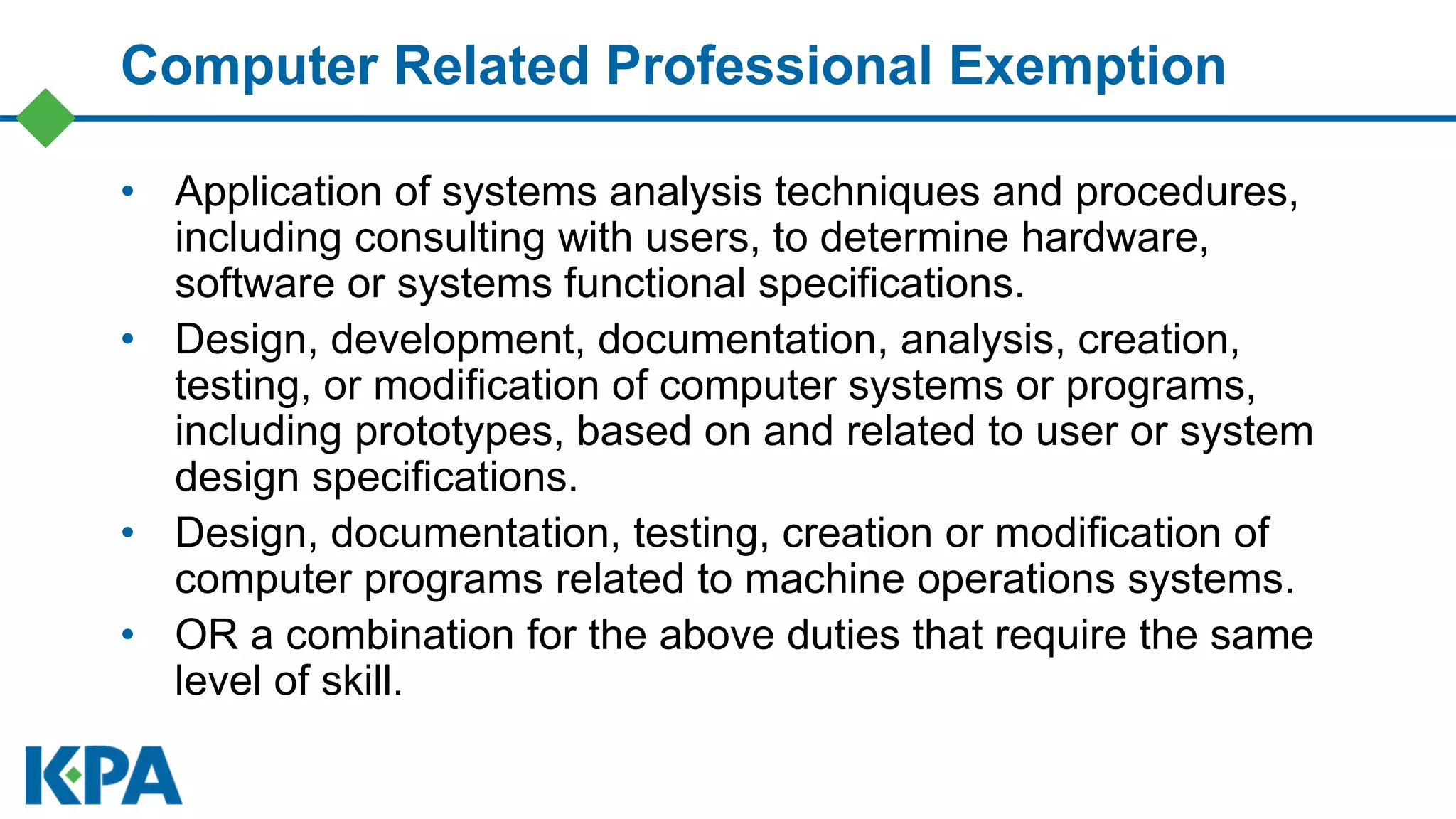 Computer Related Professional Exemption
• Application of systems analysis techniques and procedures,
including consulting with users, to determine hardware,
software or systems functional specifications.
• Design, development, documentation, analysis, creation,
testing, or modification of computer systems or programs,
including prototypes, based on and related to user or system
design specifications.
• Design, documentation, testing, creation or modification of
computer programs related to machine operations systems.
• OR a combination for the above duties that require the same
level of skill.
 