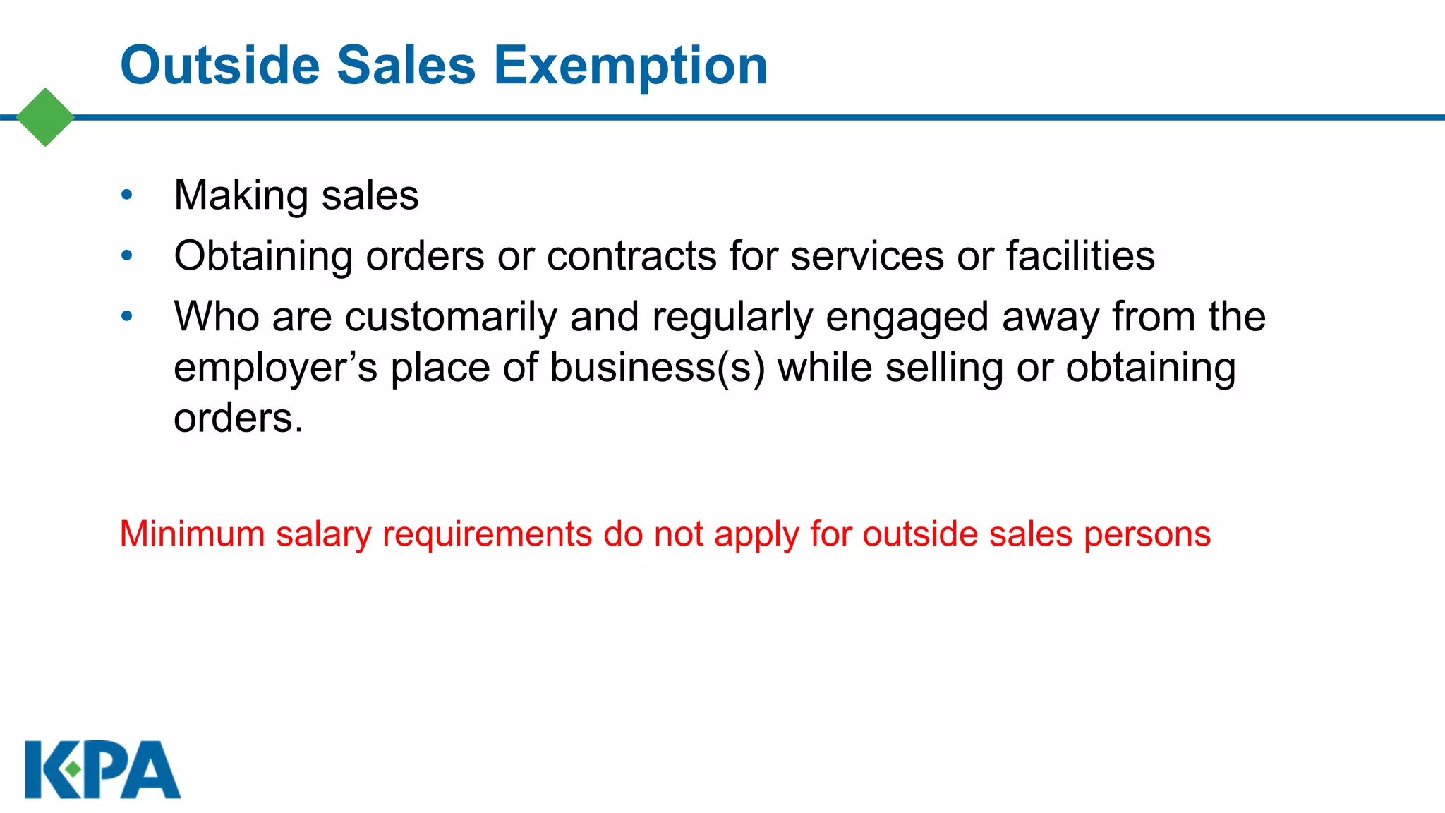 Outside Sales Exemption
• Making sales
• Obtaining orders or contracts for services or facilities
• Who are customarily and regularly engaged away from the
employer’s place of business(s) while selling or obtaining
orders.
Minimum salary requirements do not apply for outside sales persons
 