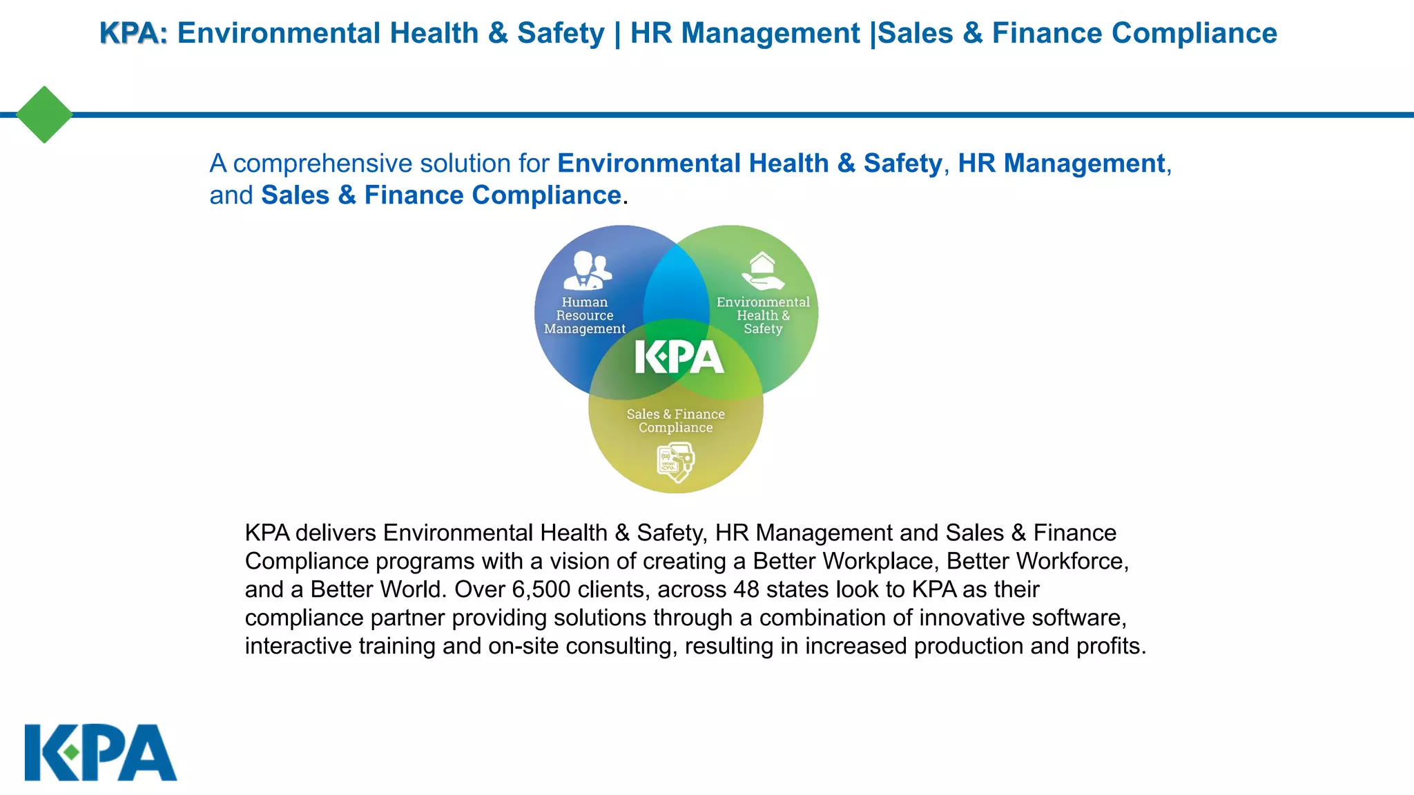 KPA: Environmental Health & Safety | HR Management |Sales & Finance Compliance
KPA delivers Environmental Health & Safety, HR Management and Sales & Finance
Compliance programs with a vision of creating a Better Workplace, Better Workforce,
and a Better World. Over 6,500 clients, across 48 states look to KPA as their
compliance partner providing solutions through a combination of innovative software,
interactive training and on-site consulting, resulting in increased production and profits.
A comprehensive solution for Environmental Health & Safety, HR Management,
and Sales & Finance Compliance.
 