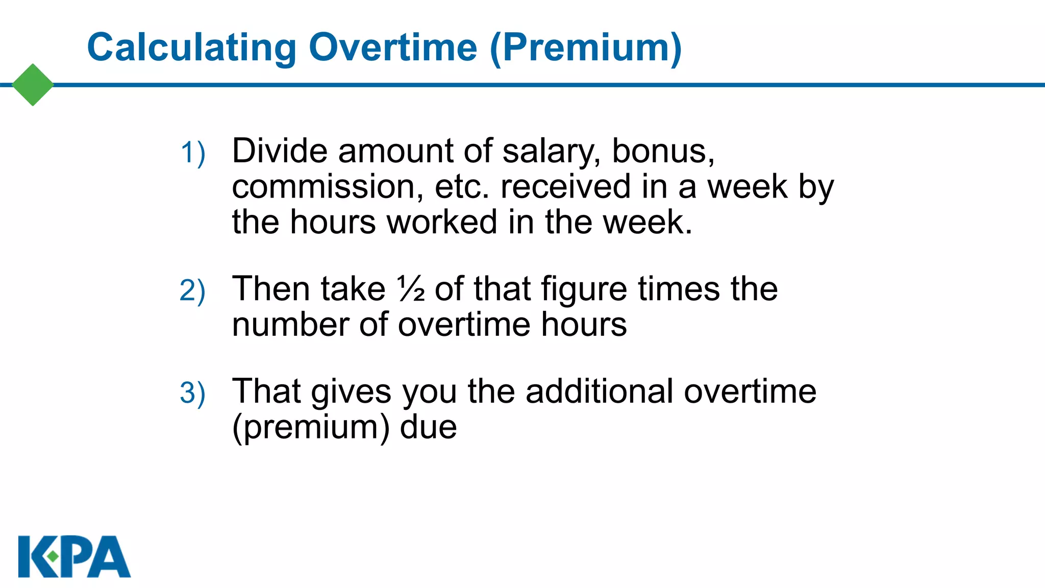Calculating Overtime (Premium)
1) Divide amount of salary, bonus,
commission, etc. received in a week by
the hours worked in the week.
2) Then take ½ of that figure times the
number of overtime hours
3) That gives you the additional overtime
(premium) due
 