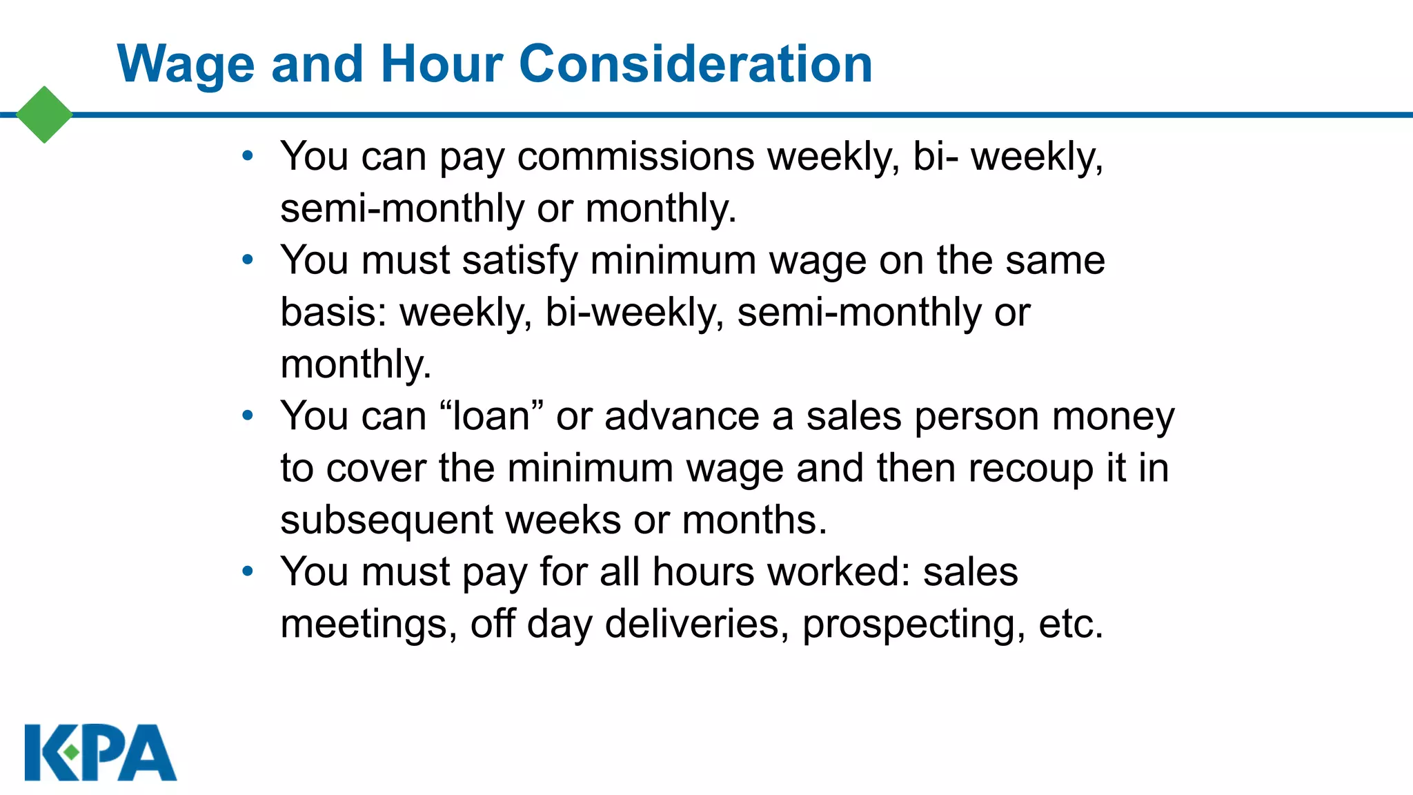 Wage and Hour Consideration
• You can pay commissions weekly, bi- weekly,
semi-monthly or monthly.
• You must satisfy minimum wage on the same
basis: weekly, bi-weekly, semi-monthly or
monthly.
• You can “loan” or advance a sales person money
to cover the minimum wage and then recoup it in
subsequent weeks or months.
• You must pay for all hours worked: sales
meetings, off day deliveries, prospecting, etc.
 