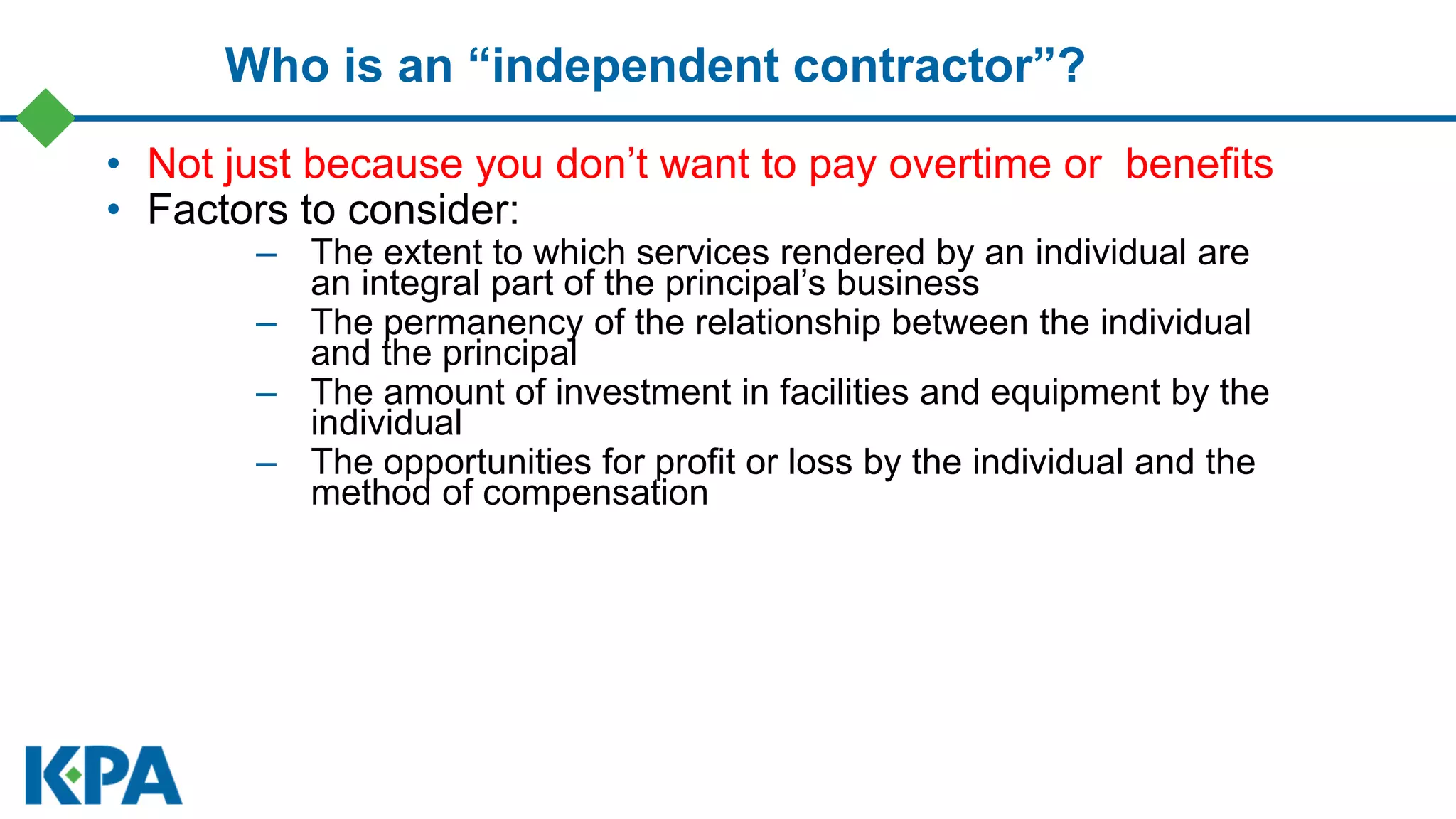 Who is an “independent contractor”?
• Not just because you don’t want to pay overtime or benefits
• Factors to consider:
– The extent to which services rendered by an individual are
an integral part of the principal’s business
– The permanency of the relationship between the individual
and the principal
– The amount of investment in facilities and equipment by the
individual
– The opportunities for profit or loss by the individual and the
method of compensation
 