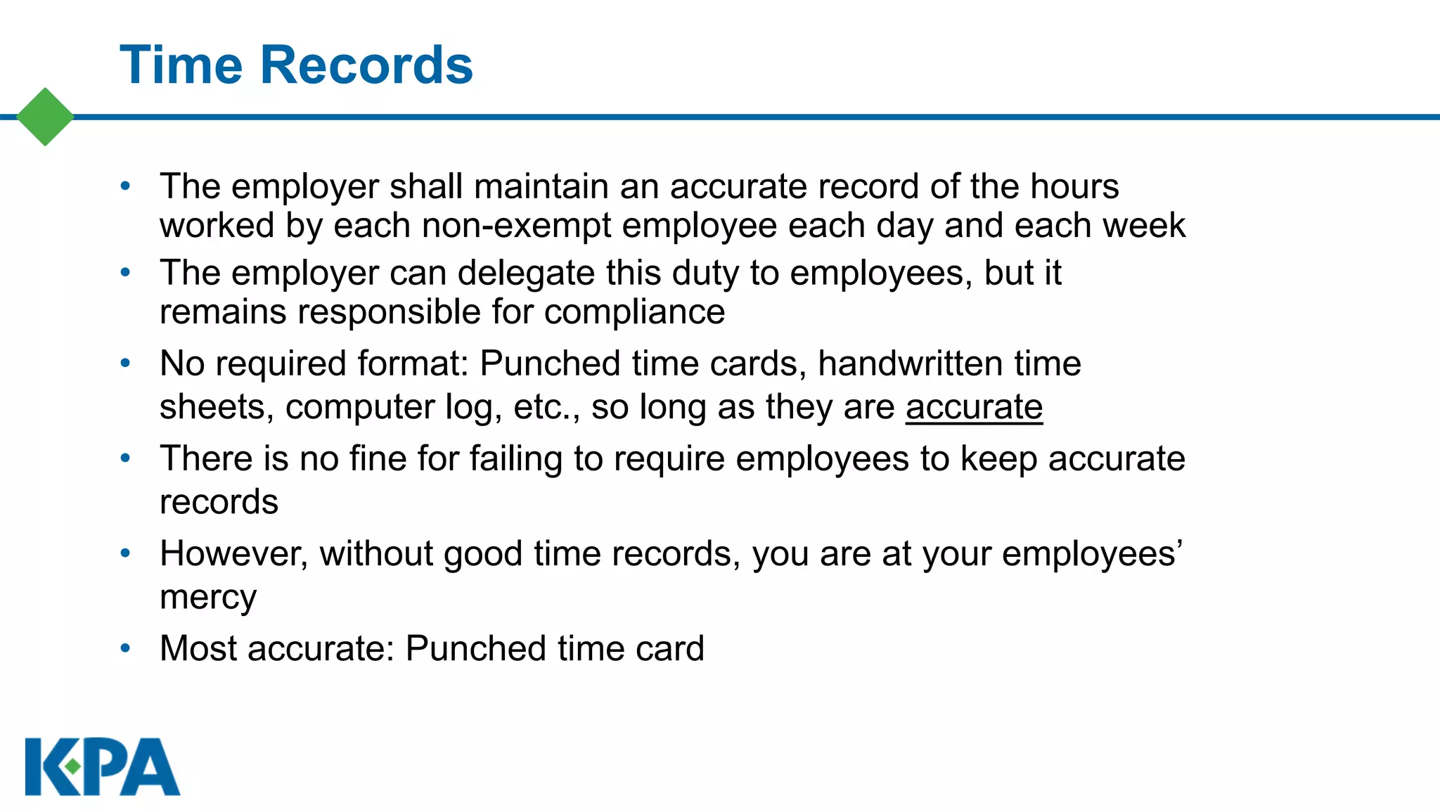 Time Records
• The employer shall maintain an accurate record of the hours
worked by each non-exempt employee each day and each week
• The employer can delegate this duty to employees, but it
remains responsible for compliance
• No required format: Punched time cards, handwritten time
sheets, computer log, etc., so long as they are accurate
• There is no fine for failing to require employees to keep accurate
records
• However, without good time records, you are at your employees’
mercy
• Most accurate: Punched time card
 