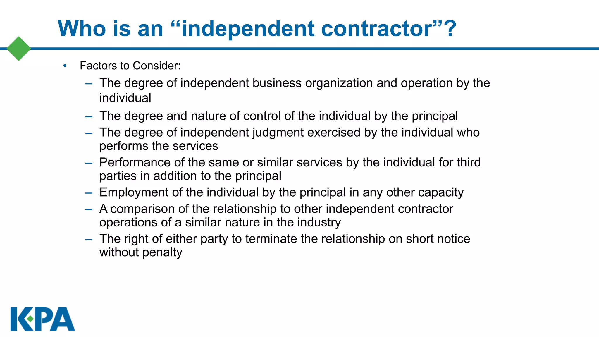 Who is an “independent contractor”?
• Factors to Consider:
– The degree of independent business organization and operation by the
individual
– The degree and nature of control of the individual by the principal
– The degree of independent judgment exercised by the individual who
performs the services
– Performance of the same or similar services by the individual for third
parties in addition to the principal
– Employment of the individual by the principal in any other capacity
– A comparison of the relationship to other independent contractor
operations of a similar nature in the industry
– The right of either party to terminate the relationship on short notice
without penalty
 