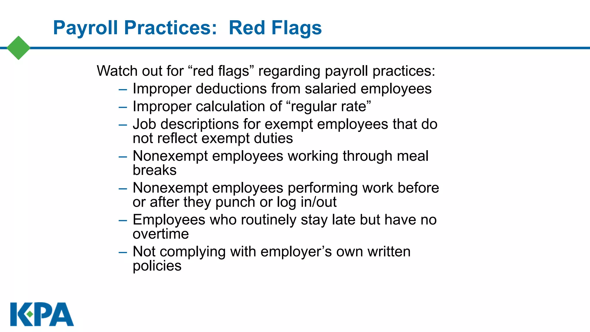 Payroll Practices: Red Flags
Watch out for “red flags” regarding payroll practices:
– Improper deductions from salaried employees
– Improper calculation of “regular rate”
– Job descriptions for exempt employees that do
not reflect exempt duties
– Nonexempt employees working through meal
breaks
– Nonexempt employees performing work before
or after they punch or log in/out
– Employees who routinely stay late but have no
overtime
– Not complying with employer’s own written
policies
 