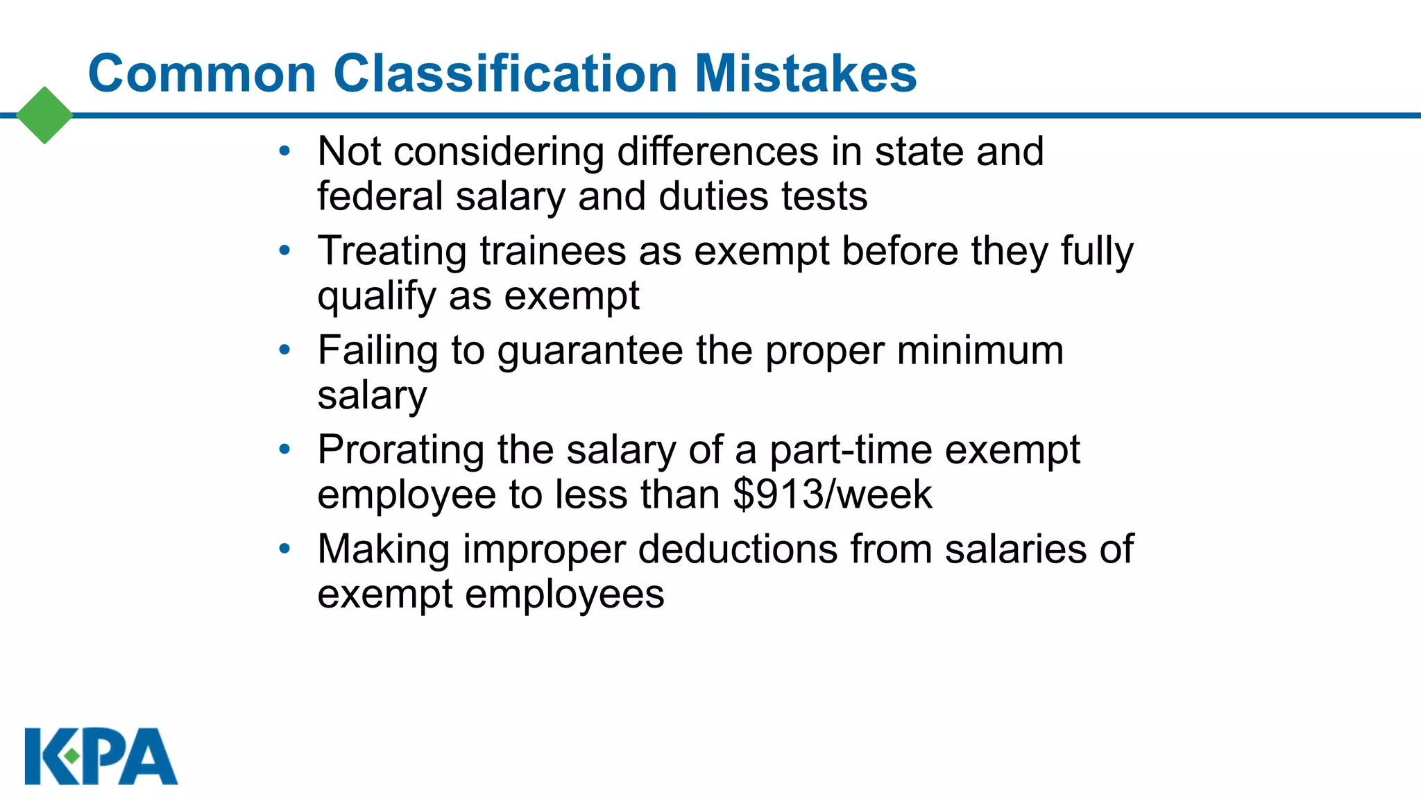 Common Classification Mistakes
• Not considering differences in state and
federal salary and duties tests
• Treating trainees as exempt before they fully
qualify as exempt
• Failing to guarantee the proper minimum
salary
• Prorating the salary of a part-time exempt
employee to less than $913/week
• Making improper deductions from salaries of
exempt employees
 