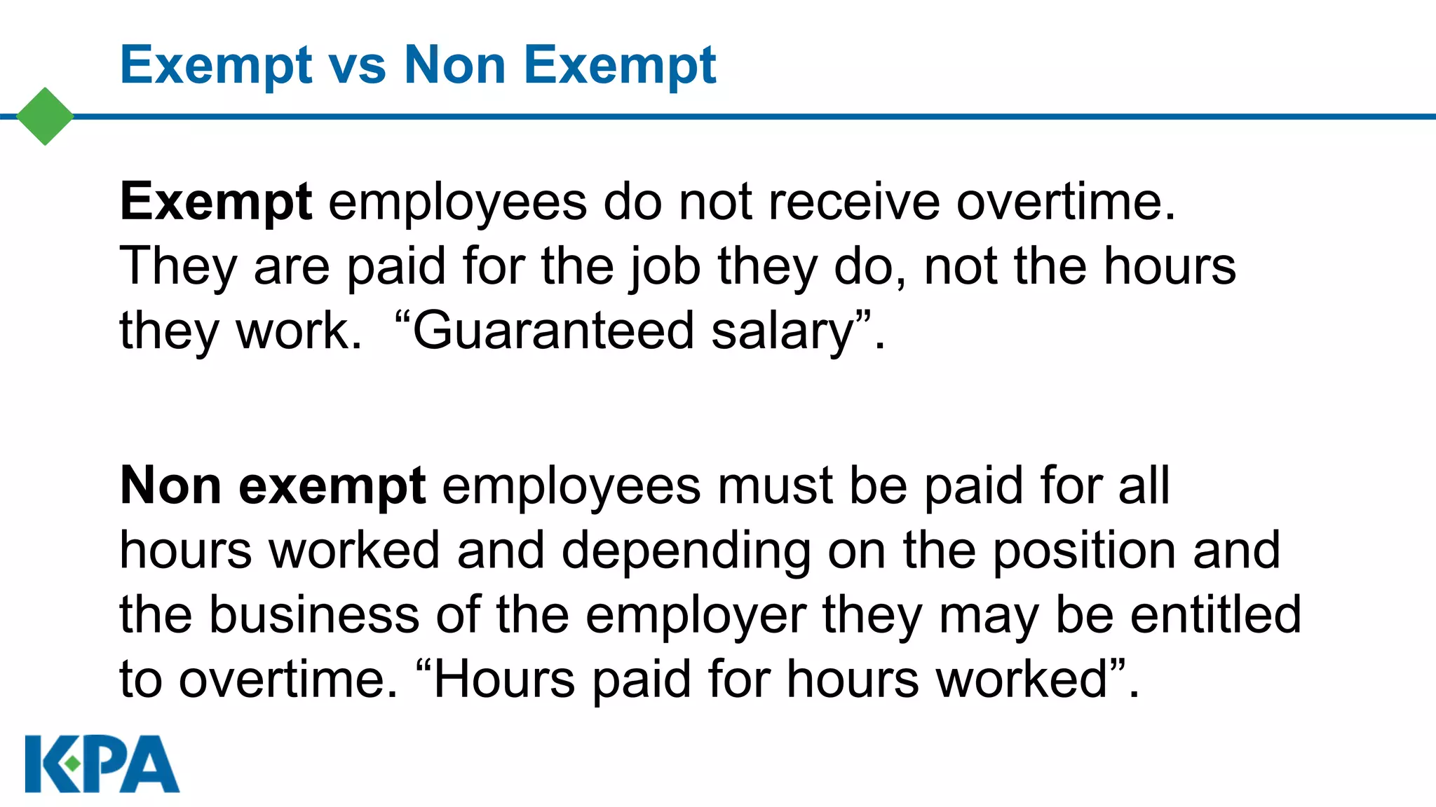 Exempt vs Non Exempt
Exempt employees do not receive overtime.
They are paid for the job they do, not the hours
they work. “Guaranteed salary”.
Non exempt employees must be paid for all
hours worked and depending on the position and
the business of the employer they may be entitled
to overtime. “Hours paid for hours worked”.
 
