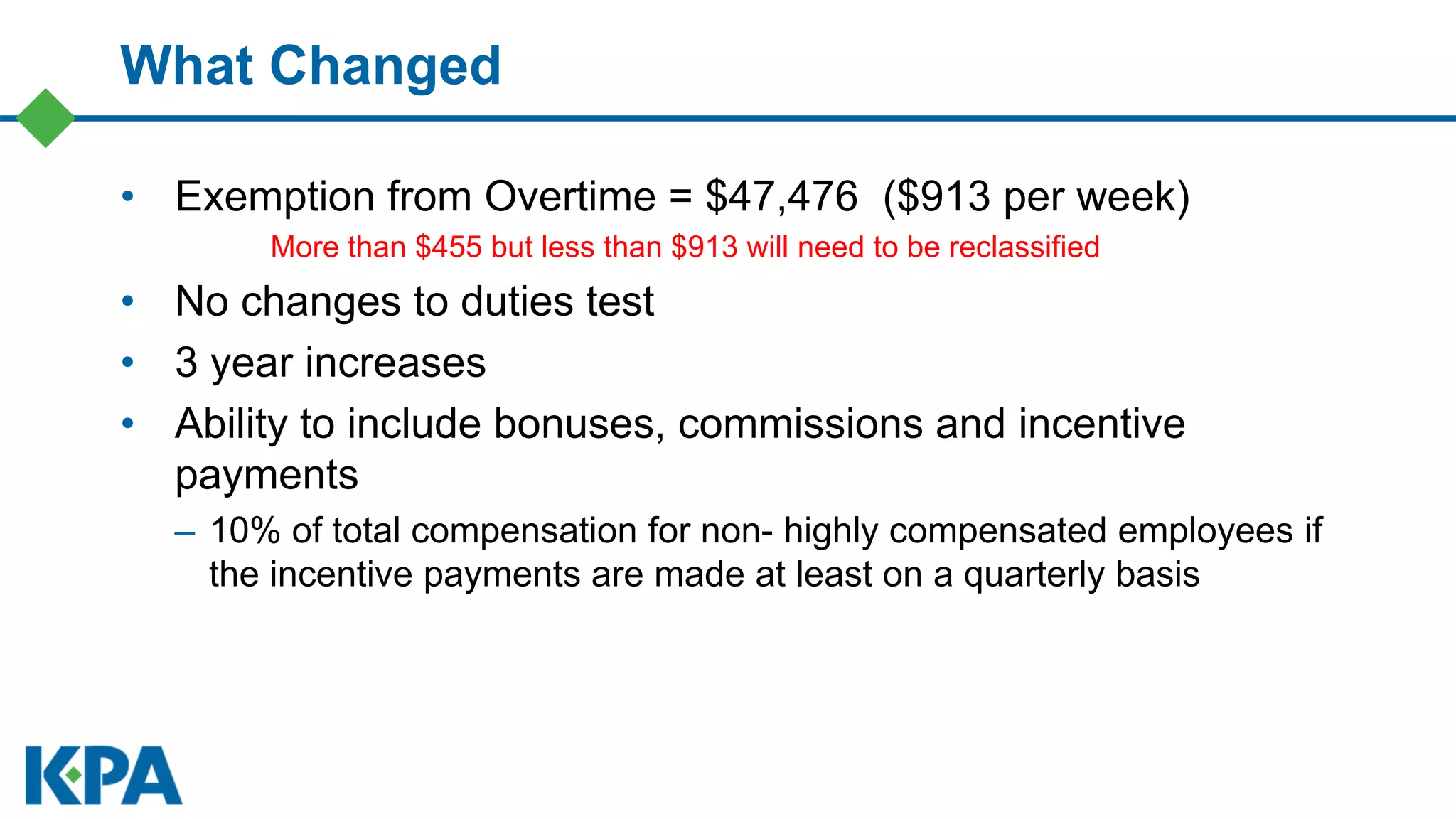 What Changed
• Exemption from Overtime = $47,476 ($913 per week)
More than $455 but less than $913 will need to be reclassified
• No changes to duties test
• 3 year increases
• Ability to include bonuses, commissions and incentive
payments
– 10% of total compensation for non- highly compensated employees if
the incentive payments are made at least on a quarterly basis
 