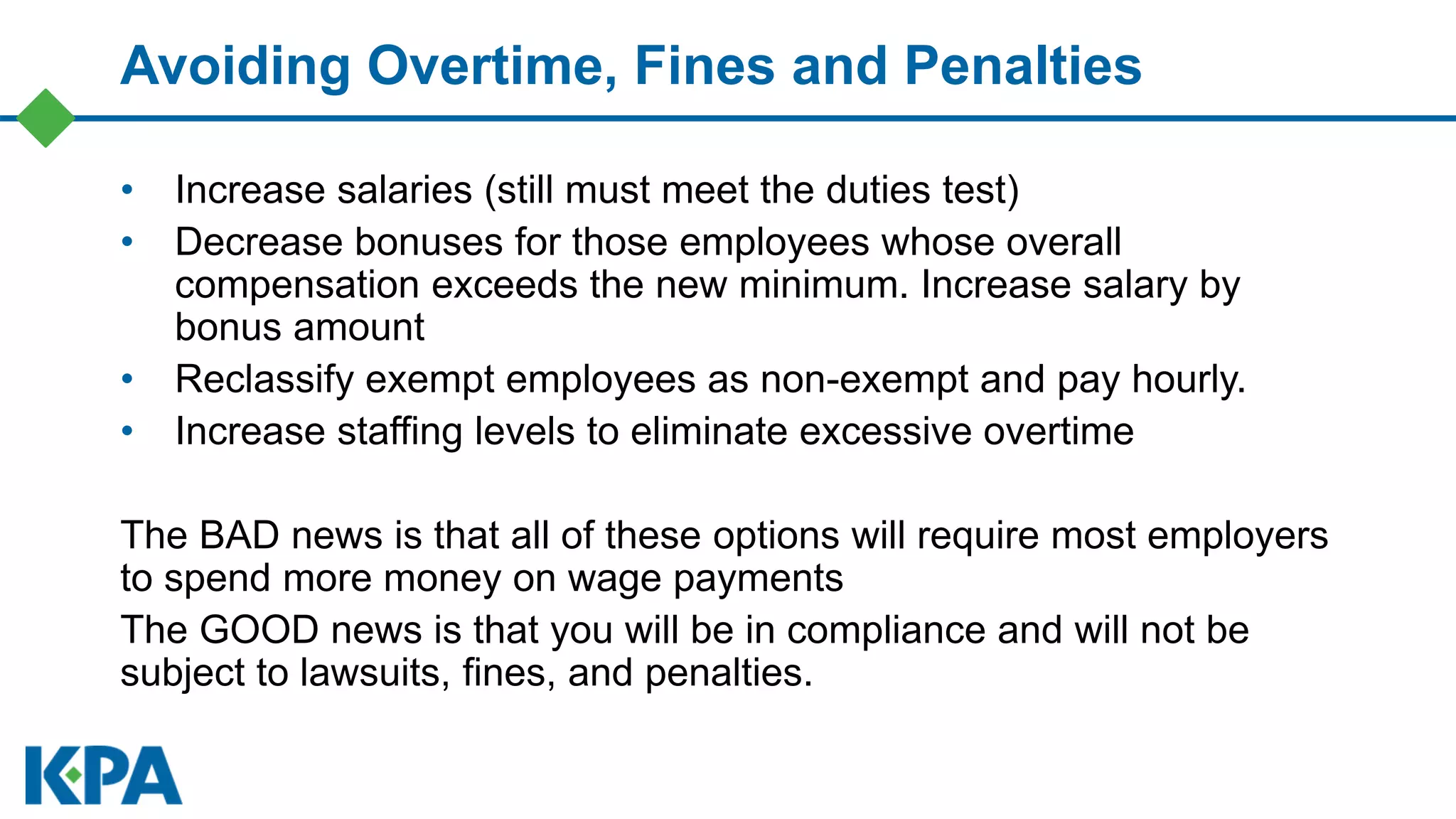 Avoiding Overtime, Fines and Penalties
• Increase salaries (still must meet the duties test)
• Decrease bonuses for those employees whose overall
compensation exceeds the new minimum. Increase salary by
bonus amount
• Reclassify exempt employees as non-exempt and pay hourly.
• Increase staffing levels to eliminate excessive overtime
The BAD news is that all of these options will require most employers
to spend more money on wage payments
The GOOD news is that you will be in compliance and will not be
subject to lawsuits, fines, and penalties.
 