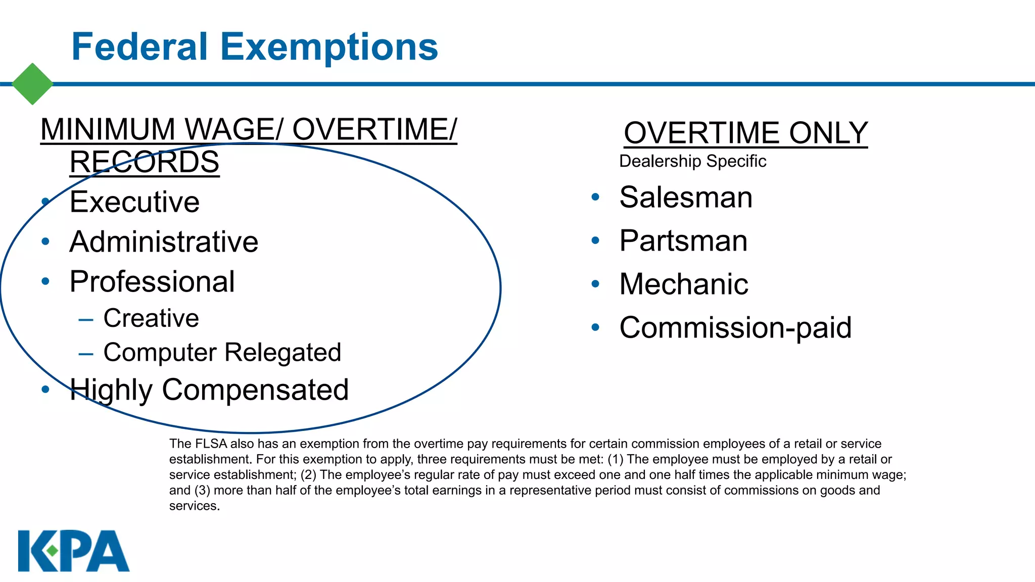 Federal Exemptions
MINIMUM WAGE/ OVERTIME/
RECORDS
• Executive
• Administrative
• Professional
– Creative
– Computer Relegated
• Highly Compensated
OVERTIME ONLY
Dealership Specific
• Salesman
• Partsman
• Mechanic
• Commission-paid
The FLSA also has an exemption from the overtime pay requirements for certain commission employees of a retail or service
establishment. For this exemption to apply, three requirements must be met: (1) The employee must be employed by a retail or
service establishment; (2) The employee’s regular rate of pay must exceed one and one half times the applicable minimum wage;
and (3) more than half of the employee’s total earnings in a representative period must consist of commissions on goods and
services.
 
