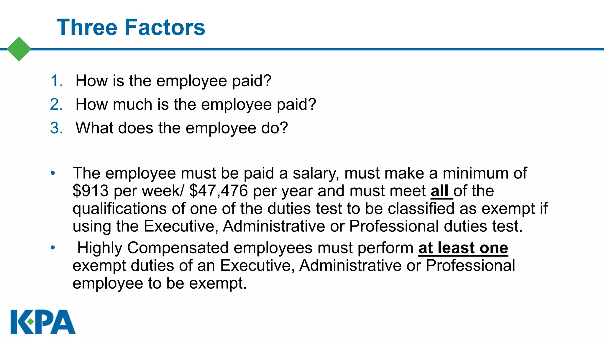 Three Factors
1. How is the employee paid?
2. How much is the employee paid?
3. What does the employee do?
• The employee must be paid a salary, must make a minimum of
$913 per week/ $47,476 per year and must meet all of the
qualifications of one of the duties test to be classified as exempt if
using the Executive, Administrative or Professional duties test.
• Highly Compensated employees must perform at least one
exempt duties of an Executive, Administrative or Professional
employee to be exempt.
 