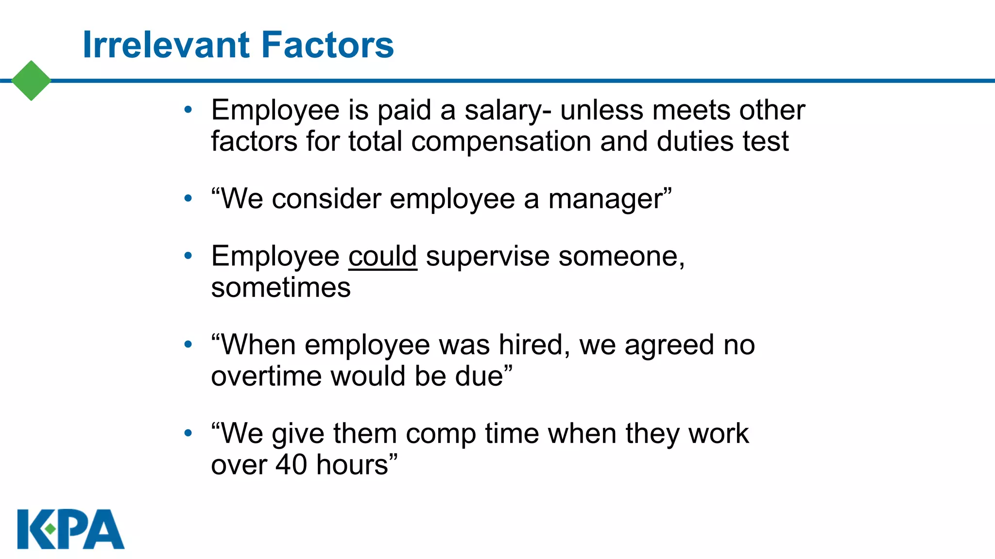 Irrelevant Factors
• Employee is paid a salary- unless meets other
factors for total compensation and duties test
• “We consider employee a manager”
• Employee could supervise someone,
sometimes
• “When employee was hired, we agreed no
overtime would be due”
• “We give them comp time when they work
over 40 hours”
 