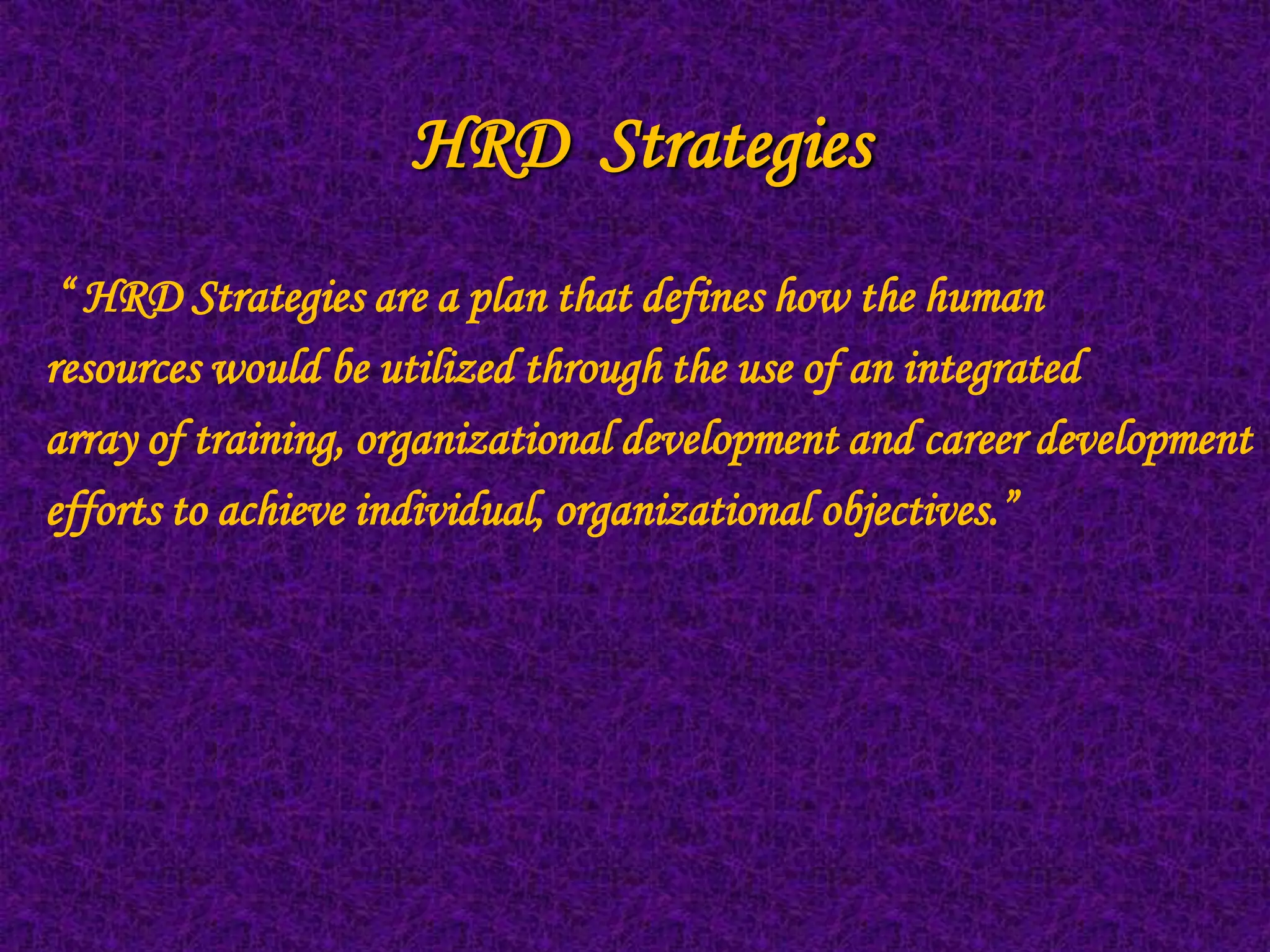 HRD Strategies
 “ HRD Strategies are a plan that defines how the human
resources would be utilized through the use of an integrated
array of training, organizational development and career development
efforts to achieve individual, organizational objectives.”
 