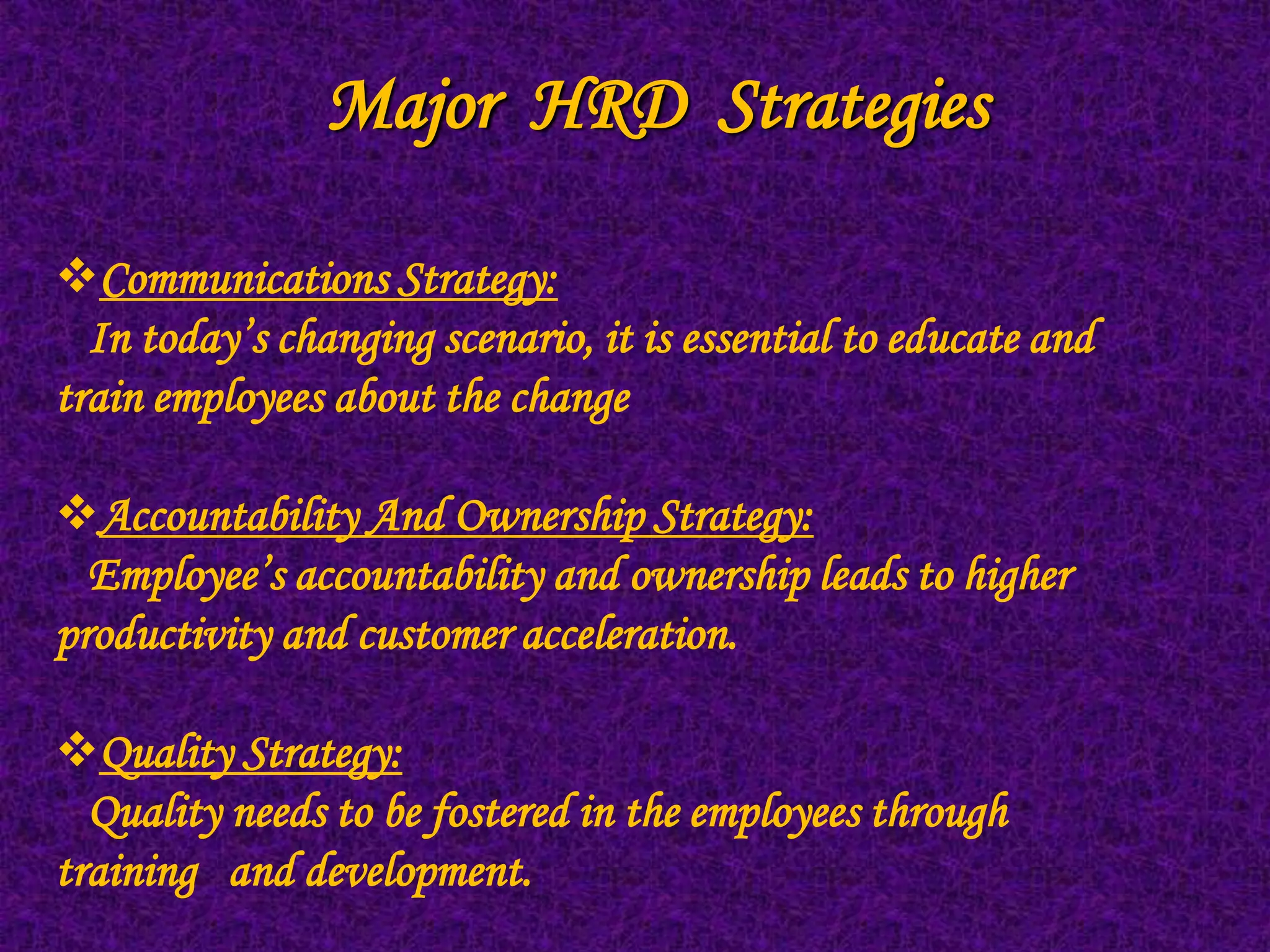 Major HRD Strategies

Communications Strategy:
  In today’s changing scenario, it is essential to educate and
train employees about the change

Accountability And Ownership Strategy:
  Employee’s accountability and ownership leads to higher
productivity and customer acceleration.

Quality Strategy:
  Quality needs to be fostered in the employees through
training and development.
 
