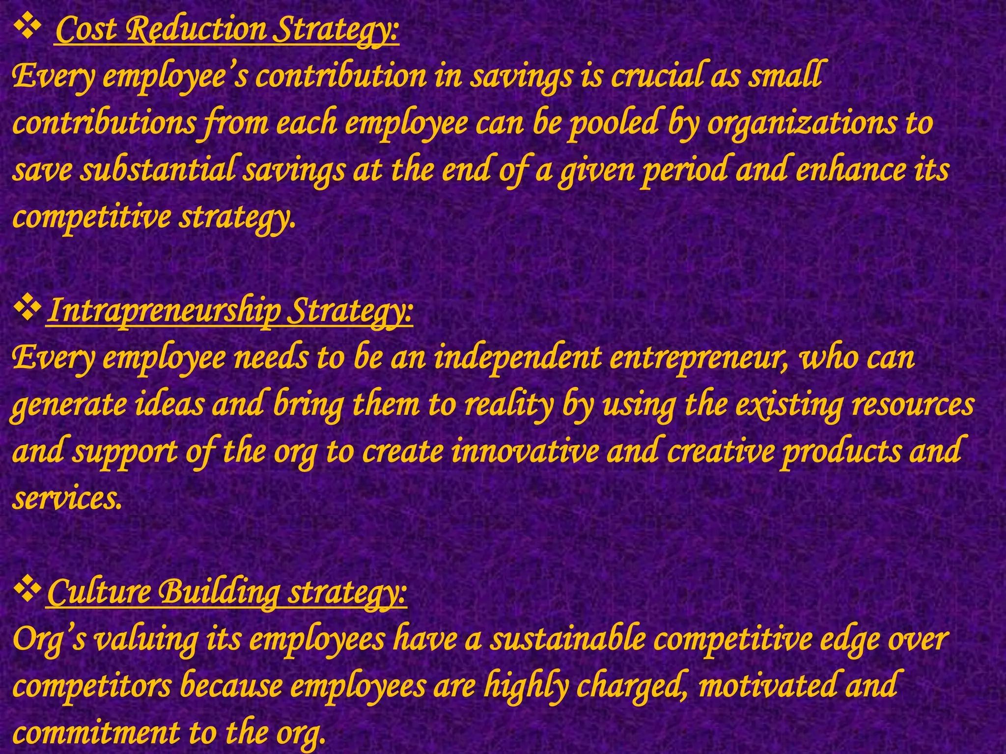  Cost Reduction Strategy:
Every employee’s contribution in savings is crucial as small
contributions from each employee can be pooled by organizations to
save substantial savings at the end of a given period and enhance its
competitive strategy.

Intrapreneurship Strategy:
Every employee needs to be an independent entrepreneur, who can
generate ideas and bring them to reality by using the existing resources
and support of the org to create innovative and creative products and
services.

Culture Building strategy:
Org’s valuing its employees have a sustainable competitive edge over
competitors because employees are highly charged, motivated and
commitment to the org.
 