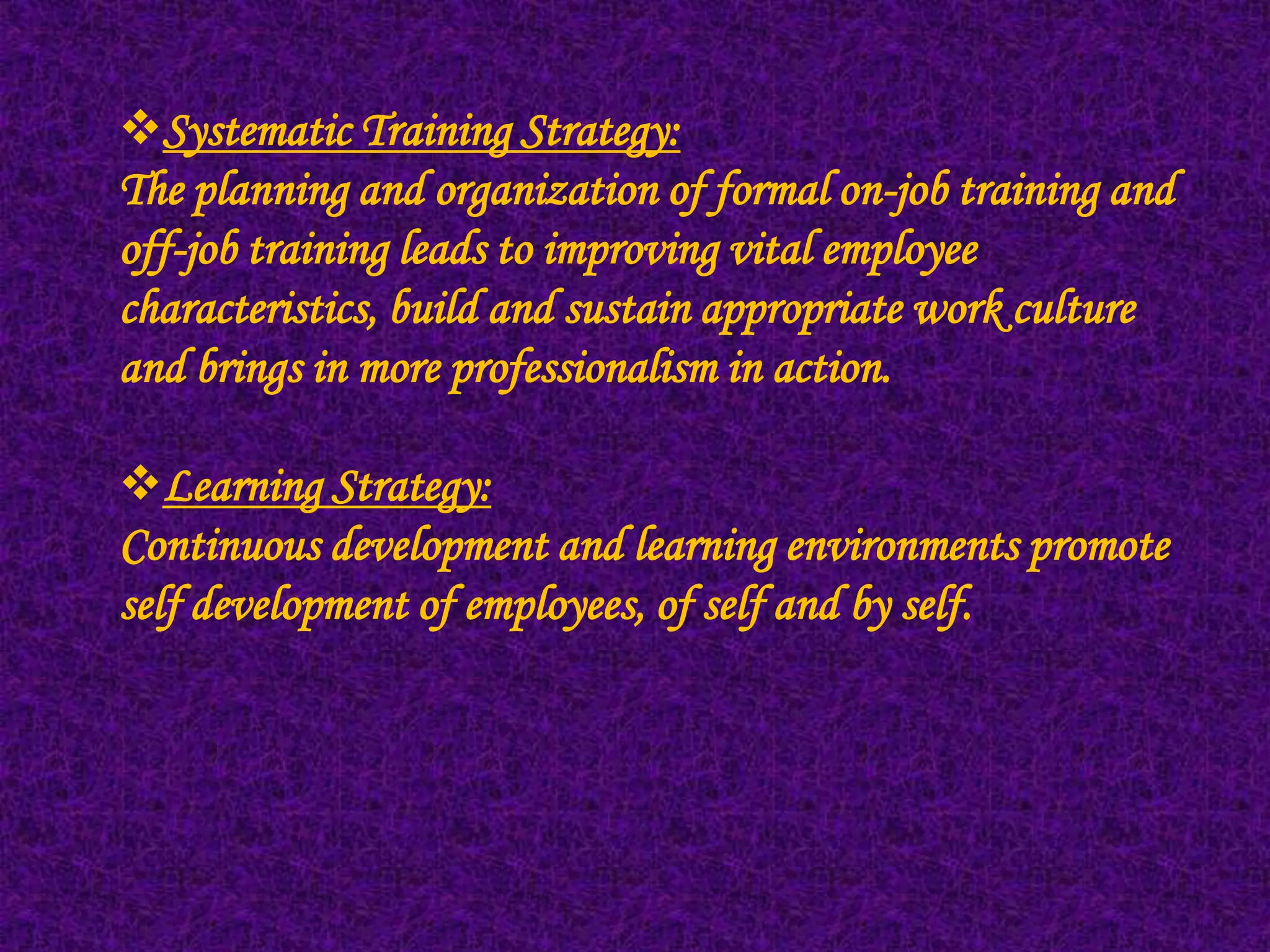 Systematic Training Strategy:
The planning and organization of formal on-job training and
off-job training leads to improving vital employee
characteristics, build and sustain appropriate work culture
and brings in more professionalism in action.

Learning Strategy:
Continuous development and learning environments promote
self development of employees, of self and by self.
 