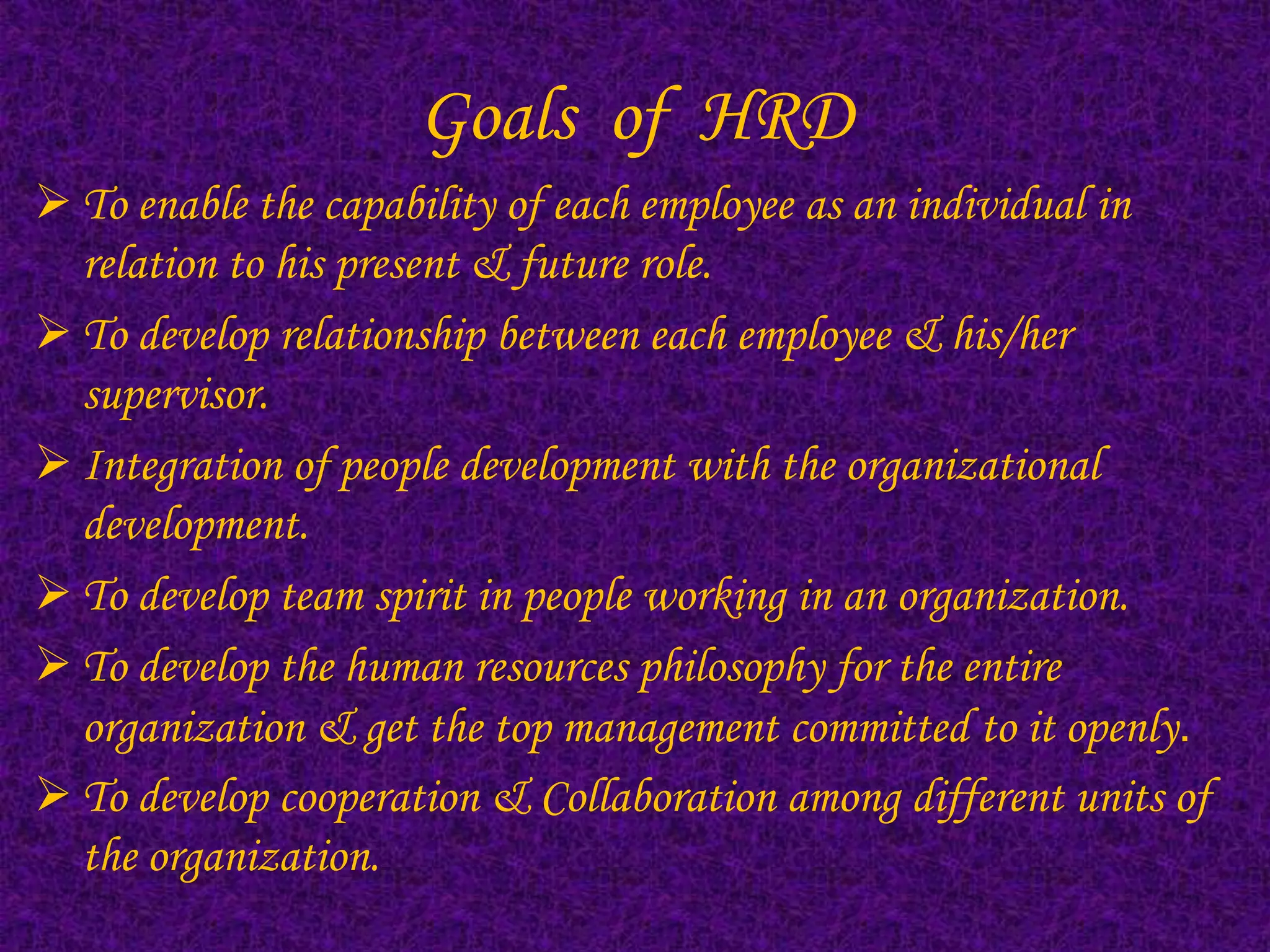 Goals of HRD
 To enable the capability of each employee as an individual in
  relation to his present & future role.
 To develop relationship between each employee & his/her
  supervisor.
 Integration of people development with the organizational
  development.
 To develop team spirit in people working in an organization.
 To develop the human resources philosophy for the entire
  organization & get the top management committed to it openly.
 To develop cooperation & Collaboration among different units of
  the organization.
 