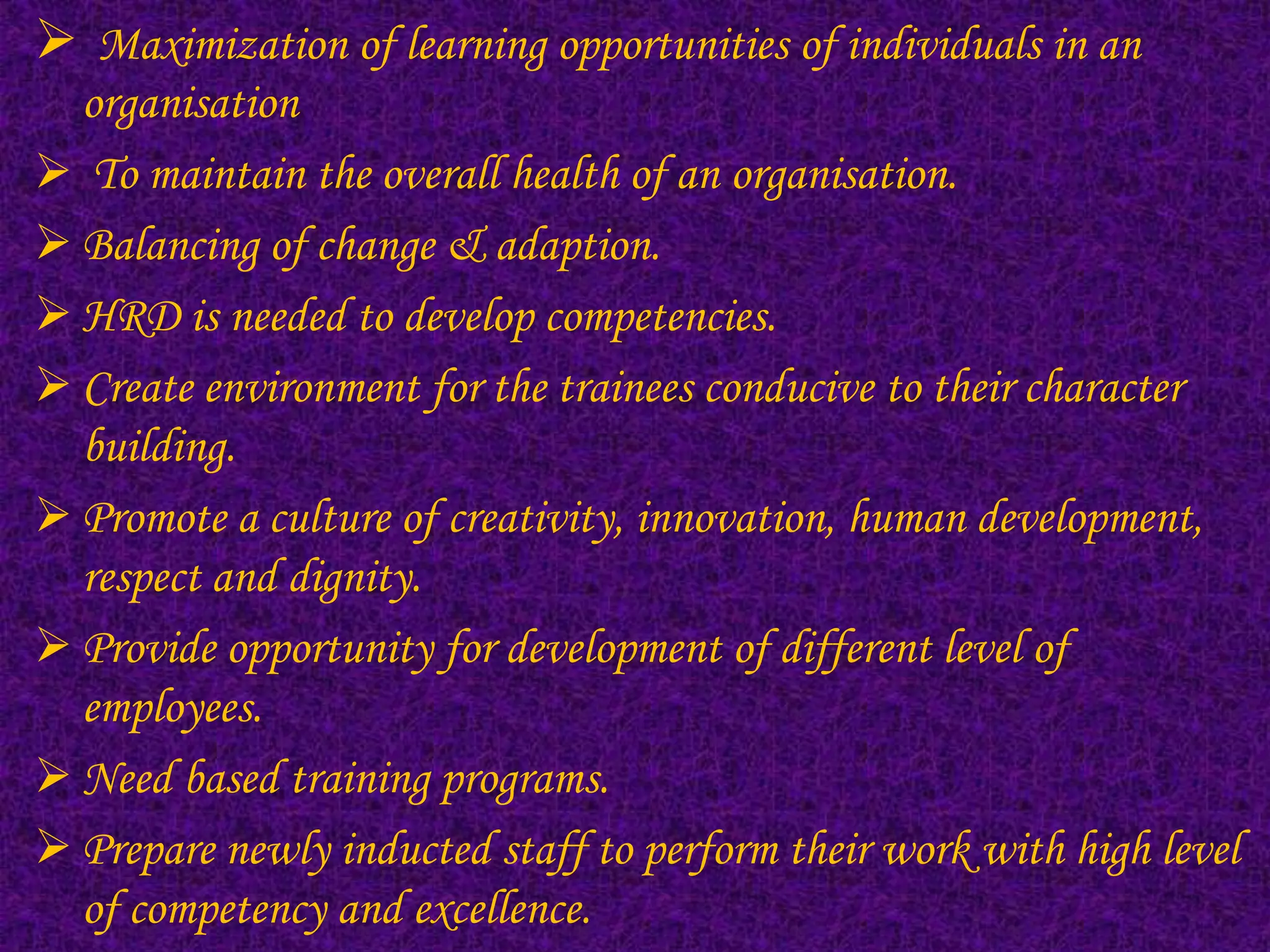  Maximization of learning opportunities of individuals in an
  organisation
 To maintain the overall health of an organisation.
 Balancing of change & adaption.
 HRD is needed to develop competencies.
 Create environment for the trainees conducive to their character
  building.
 Promote a culture of creativity, innovation, human development,
  respect and dignity.
 Provide opportunity for development of different level of
  employees.
 Need based training programs.
 Prepare newly inducted staff to perform their work with high level
  of competency and excellence.
 