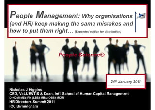 People Management: Why organisations
(and HR) keep making the same mistakes and
how to put them right… [Expanded edition for distribution]



                               People Science®



                                                     24th January 2011

Nicholas J Higgins
CEO, VaLUENTiS & Dean, Int’l School of Human Capital Management
DrHCMI MSc Fin (LBS) MBA (OBS) MCMI
HR Directors Summit 2011
ICC Birmingham
 