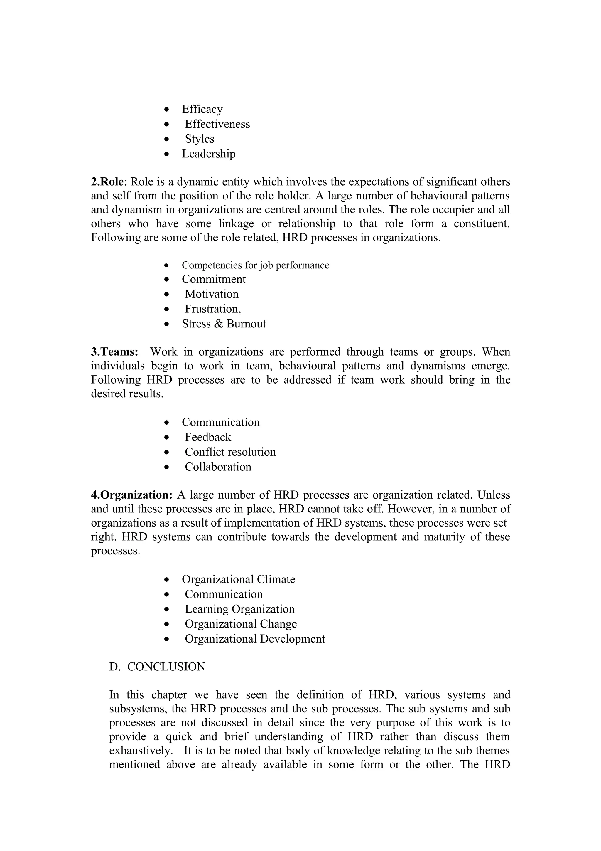 •   Efficacy
              •   Effectiveness
              •   Styles
              •   Leadership

2.Role: Role is a dynamic entity which involves the expectations of significant others
and self from the position of the role holder. A large number of behavioural patterns
and dynamism in organizations are centred around the roles. The role occupier and all
others who have some linkage or relationship to that role form a constituent.
Following are some of the role related, HRD processes in organizations.

              •   Competencies for job performance
              •   Commitment
              •   Motivation
              •   Frustration,
              •   Stress & Burnout

3.Teams: Work in organizations are performed through teams or groups. When
individuals begin to work in team, behavioural patterns and dynamisms emerge.
Following HRD processes are to be addressed if team work should bring in the
desired results.

              •   Communication
              •   Feedback
              •   Conflict resolution
              •   Collaboration

4.Organization: A large number of HRD processes are organization related. Unless
and until these processes are in place, HRD cannot take off. However, in a number of
organizations as a result of implementation of HRD systems, these processes were set
right. HRD systems can contribute towards the development and maturity of these
processes.

              •   Organizational Climate
              •   Communication
              •   Learning Organization
              •   Organizational Change
              •   Organizational Development

   D. CONCLUSION

   In this chapter we have seen the definition of HRD, various systems and
   subsystems, the HRD processes and the sub processes. The sub systems and sub
   processes are not discussed in detail since the very purpose of this work is to
   provide a quick and brief understanding of HRD rather than discuss them
   exhaustively. It is to be noted that body of knowledge relating to the sub themes
   mentioned above are already available in some form or the other. The HRD
 