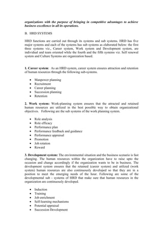 organizations with the purpose of bringing in competitive advantages to achieve
business excellence in all its operations.

B. HRD SYSTEMS

HRD functions are carried out through its systems and sub systems. HRD has five
major systems and each of the systems has sub systems as elaborated below: the first
three systems viz., Career system, Work system and Development system, are
individual and team oriented while the fourth and the fifth systems viz. Self renewal
system and Culture Systems are organization based.


1. Career system: As an HRD system, career system ensures attraction and retention
of human resources through the following sub-systems.

   •   Manpower planning
   •   Recruitment
   •   Career planning
   •   Succession planning
   •   Retention

2. Work system: Work-planning system ensures that the attracted and retained
human resources are utilized in the best possible way to obtain organizational
objectives. Following are the sub systems of the work planning system.

   •   Role analysis
   •   Role efficacy
   •   Performance plan
   •   Performance feedback and guidance
   •   Performance appraisal
   •   Promotion
   •   Job rotation
   •   Reward

3. Development system: The environmental situation and the business scenario is fast
changing. The human resources within the organization have to raise upto the
occasion and change accordingly if the organization wants to be in business. The
development system ensures that the retained (career system) and utilized (work
system) human resources are also continuously developed so that they are in a
position to meet the emerging needs of the hour. Following are some of the
developmental sub - systems of HRD that make sure that human resources in the
organization are continuously developed.

   •   Induction
   •   Training
   •   Job enrichment
   •   Self-learning mechanisms
   •   Potential appraisal
   •   Succession Development
 