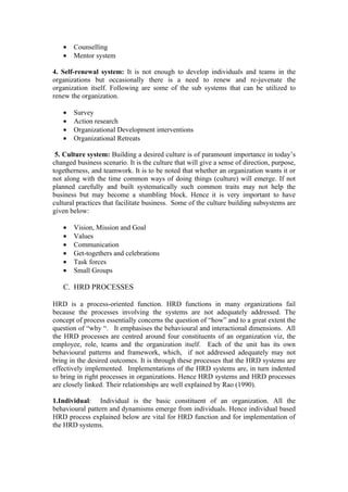 •   Counselling
   •   Mentor system

4. Self-renewal system: It is not enough to develop individuals and teams in the
organizations but occasionally there is a need to renew and re-juvenate the
organization itself. Following are some of the sub systems that can be utilized to
renew the organization.

   •   Survey
   •   Action research
   •   Organizational Development interventions
   •   Organizational Retreats

 5. Culture system: Building a desired culture is of paramount importance in today’s
changed business scenario. It is the culture that will give a sense of direction, purpose,
togetherness, and teamwork. It is to be noted that whether an organization wants it or
not along with the time common ways of doing things (culture) will emerge. If not
planned carefully and built systematically such common traits may not help the
business but may become a stumbling block. Hence it is very important to have
cultural practices that facilitate business. Some of the culture building subsystems are
given below:

   •   Vision, Mission and Goal
   •   Values
   •   Communication
   •   Get-togethers and celebrations
   •   Task forces
   •   Small Groups

   C. HRD PROCESSES

HRD is a process-oriented function. HRD functions in many organizations fail
because the processes involving the systems are not adequately addressed. The
concept of process essentially concerns the question of “how” and to a great extent the
question of “why “. It emphasises the behavioural and interactional dimensions. All
the HRD processes are centred around four constituents of an organization viz, the
employee, role, teams and the organization itself. Each of the unit has its own
behavioural patterns and framework, which, if not addressed adequately may not
bring in the desired outcomes. It is through these processes that the HRD systems are
effectively implemented. Implementations of the HRD systems are, in turn indented
to bring in right processes in organizations. Hence HRD systems and HRD processes
are closely linked. Their relationships are well explained by Rao (1990).

1.Individual: Individual is the basic constituent of an organization. All the
behavioural pattern and dynamisms emerge from individuals. Hence individual based
HRD process explained below are vital for HRD function and for implementation of
the HRD systems.
 