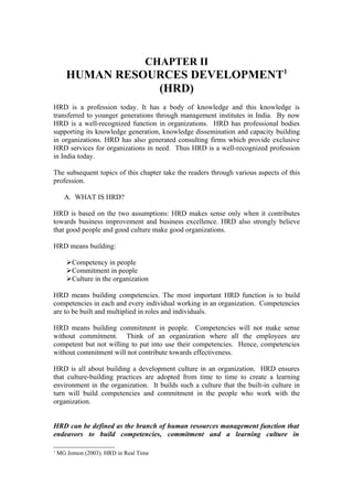 CHAPTER II
       HUMAN RESOURCES DEVELOPMENT1
                  (HRD)
HRD is a profession today. It has a body of knowledge and this knowledge is
transferred to younger generations through management institutes in India. By now
HRD is a well-recognized function in organizations. HRD has professional bodies
supporting its knowledge generation, knowledge dissemination and capacity building
in organizations. HRD has also generated consulting firms which provide exclusive
HRD services for organizations in need. Thus HRD is a well-recognized profession
in India today.

The subsequent topics of this chapter take the readers through various aspects of this
profession.

      A. WHAT IS HRD?

HRD is based on the two assumptions: HRD makes sense only when it contributes
towards business improvement and business excellence. HRD also strongly believe
that good people and good culture make good organizations.

HRD means building:

       Competency in people
       Commitment in people
       Culture in the organization

HRD means building competencies. The most important HRD function is to build
competencies in each and every individual working in an organization. Competencies
are to be built and multiplied in roles and individuals.

HRD means building commitment in people. Competencies will not make sense
without commitment. Think of an organization where all the employees are
competent but not willing to put into use their competencies. Hence, competencies
without commitment will not contribute towards effectiveness.

HRD is all about building a development culture in an organization. HRD ensures
that culture-building practices are adopted from time to time to create a learning
environment in the organization. It builds such a culture that the built-in culture in
turn will build competencies and commitment in the people who work with the
organization.


HRD can be defined as the branch of human resources management function that
endeavors to build competencies, commitment and a learning culture in

1
    MG Jomon (2003). HRD in Real Time
 
