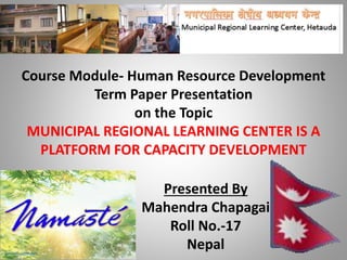 Course Module- Human Resource Development
Term Paper Presentation
on the Topic
MUNICIPAL REGIONAL LEARNING CENTER IS A
PLATFORM FOR CAPACITY DEVELOPMENT
Presented By
Mahendra Chapagai
Roll No.-17
Nepal
 