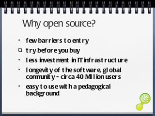 Why open source? few barriers to entry try before you buy less investment in IT infrastructure longevity of the software, global community - circa 40 Million users easy to use with a pedagogical background 
