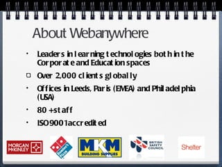 About Webanywhere Leaders in learning technologies both in the Corporate and Education spaces Over 2,000 clients globally Offices in Leeds, Paris (EMEA) and Philadelphia (USA) 80 + staff  ISO 9001 accredited 