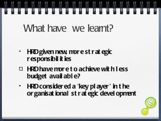 What have  we learnt? HRD given new, more strategic responsibilities HRD have more to achieve with less budget available? HRD considered a ‘key player’ in the organisational strategic development 