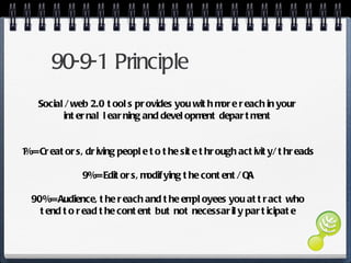 90-9-1 Principle Social/ web 2.0 tools provides you with more reach in your internal learning and development department 1% = Creators, driving people to the site through activity/ threads  9% = Editors, modifying the content/ QA 90% = Audience, the reach and the employees you attract who tend to read the content but not necessarily participate 
