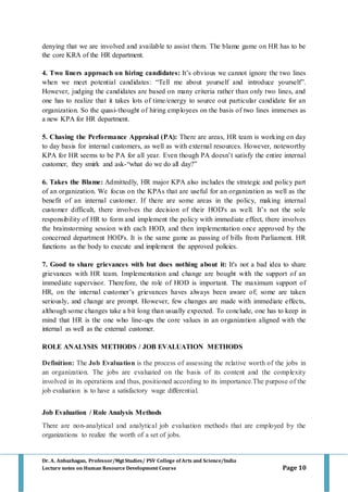 Dr. A. Anbazhagan, Professor/MgtStudies/ PSV College of Arts and Science/India
Lecture notes on Human Resource Development Course Page 10
denying that we are involved and available to assist them. The blame game on HR has to be
the core KRA of the HR department.
4. Two liners approach on hiring candidates: It’s obvious we cannot ignore the two lines
when we meet potential candidates: “Tell me about yourself and introduce yourself”.
However, judging the candidates are based on many criteria rather than only two lines, and
one has to realize that it takes lots of time/energy to source out particular candidate for an
organization. So the quasi-thought of hiring employees on the basis of two lines immerses as
a new KPA for HR department.
5. Chasing the Performance Appraisal (PA): There are areas, HR team is working on day
to day basis for internal customers, as well as with external resources. However, noteworthy
KPA for HR seems to be PA for all year. Even though PA doesn’t satisfy the entire internal
customer, they smirk and ask-“what do we do all day?”
6. Takes the Blame: Admittedly, HR major KPA also includes the strategic and policy part
of an organization. We focus on the KPAs that are useful for an organization as well as the
benefit of an internal customer. If there are some areas in the policy, making internal
customer difficult, there involves the decision of their HOD's as well. It’s not the sole
responsibility of HR to form and implement the policy with immediate effect, there involves
the brainstorming session with each HOD, and then implementation once approved by the
concerned department HOD's. It is the same game as passing of bills from Parliament. HR
functions as the body to execute and implement the approved policies.
7. Good to share grievances with but does nothing about it: It's not a bad idea to share
grievances with HR team. Implementation and change are bought with the support of an
immediate supervisor. Therefore, the role of HOD is important. The maximum support of
HR, on the internal customer’s grievances haves always been aware of; some are taken
seriously, and change are prompt. However, few changes are made with immediate effects,
although some changes take a bit long than usually expected. To conclude, one has to keep in
mind that HR is the one who line-ups the core values in an organization aligned with the
internal as well as the external customer.
ROLE ANALYSIS METHODS / JOB EVALUATION METHODS
Definition: The Job Evaluation is the process of assessing the relative worth of the jobs in
an organization. The jobs are evaluated on the basis of its content and the complexity
involved in its operations and thus, positioned according to its importance.The purpose of the
job evaluation is to have a satisfactory wage differential.
Job Evaluation / Role Analysis Methods
There are non-analytical and analytical job evaluation methods that are employed by the
organizations to realize the worth of a set of jobs.
 