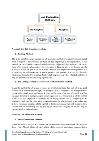 Dr. A. Anbazhagan, Professor/MgtStudies/ PSV College of Arts and Science/India
Lecture notes on Human Resource Development Course Page 11
Non-analytical Job Evaluation Methods
1. Ranking Method:
This is the simplest and an inexpensive job evaluation method, wherein the jobs are ranked
from he highest to the lowest on the basis of their importance in the organization. In this
method, the overall job is compared with the other set of jobs and then is given a rank on the
basis of its content and complexity in performing it. Here the job is not broken into the
factors; an overall analysis of the job is done. The main advantage of the ranking method is, it
is very easy to understand and is least expensive. But however it is not free from the
limitations, it is subjective in nature due to which employees may feel offended, and also, it
may not be fruitful in the case of big organizations.
2. Job Grading Method: Also known as Job-Classification Method.
Under this method the job grades or classes are predetermined and then each job is assigned
to these and is evaluated accordingly. For Example Class, I, comprise of the managerial level
people under which sub-classification is done on the basis of the job roles such as office
manager, department managers, departmental supervisor, etc. The advantage of this method
is that it is less subjective as compared to the raking method and is acceptable to the
employees. And also, the entire job is compared against the other jobs and is not broken into
factors. The major limitation of this method is that the jobs may differ with respect to their
content and the complexity and by placing all under one category the results may be
overestimated or underestimated.
Analytical Job Evaluation Methods
1. Factor-Comparison Method:
Under this method, the job is evaluated, and the ranks are given on the basis of a series of
factors Viz. Mental effort, physical effort, skills required supervisory responsibilities,
 