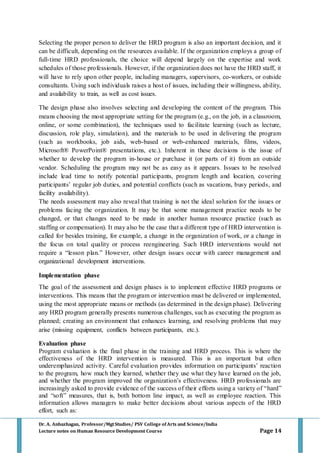 Dr. A. Anbazhagan, Professor/MgtStudies/ PSV College of Arts and Science/India
Lecture notes on Human Resource Development Course Page 14
Selecting the proper person to deliver the HRD program is also an important decision, and it
can be difficult, depending on the resources available. If the organization employs a group of
full-time HRD professionals, the choice will depend largely on the expertise and work
schedules of those professionals. However, if the organization does not have the HRD staff, it
will have to rely upon other people, including managers, supervisors, co-workers, or outside
consultants. Using such individuals raises a host of issues, including their willingness, ability,
and availability to train, as well as cost issues.
The design phase also involves selecting and developing the content of the program. This
means choosing the most appropriate setting for the program (e.g., on the job, in a classroom,
online, or some combination), the techniques used to facilitate learning (such as lecture,
discussion, role play, simulation), and the materials to be used in delivering the program
(such as workbooks, job aids, web-based or web-enhanced materials, films, videos,
Microsoft® PowerPoint® presentations, etc.). Inherent in these decisions is the issue of
whether to develop the program in-house or purchase it (or parts of it) from an outside
vendor. Scheduling the program may not be as easy as it appears. Issues to be resolved
include lead time to notify potential participants, program length and location, covering
participants’ regular job duties, and potential conflicts (such as vacations, busy periods, and
facility availability).
The needs assessment may also reveal that training is not the ideal solution for the issues or
problems facing the organization. It may be that some management practice needs to be
changed, or that changes need to be made in another human resource practice (such as
staffing or compensation). It may also be the case that a different type of HRD intervention is
called for besides training, for example, a change in the organization of work, or a change in
the focus on total quality or process reengineering. Such HRD interventions would not
require a “lesson plan.” However, other design issues occur with career management and
organizational development interventions.
Implementation phase
The goal of the assessment and design phases is to implement effective HRD programs or
interventions. This means that the program or intervention must be delivered or implemented,
using the most appropriate means or methods (as determined in the design phase). Delivering
any HRD program generally presents numerous challenges, such as executing the program as
planned; creating an environment that enhances learning, and resolving problems that may
arise (missing equipment, conflicts between participants, etc.).
Evaluation phase
Program evaluation is the final phase in the training and HRD process. This is where the
effectiveness of the HRD intervention is measured. This is an important but often
underemphasized activity. Careful evaluation provides information on participants’ reaction
to the program, how much they learned, whether they use what they have learned on the job,
and whether the program improved the organization’s effectiveness. HRD professionals are
increasingly asked to provide evidence of the success of their efforts using a variety of “hard”
and “soft” measures, that is, both bottom line impact, as well as employee reaction. This
information allows managers to make better decisions about various aspects of the HRD
effort, such as:
 