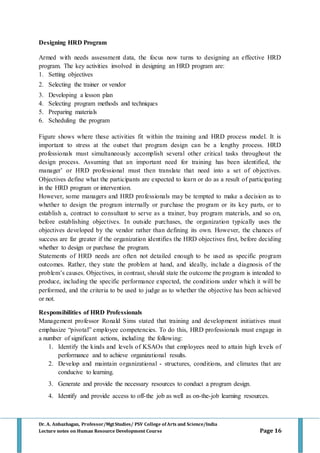 Dr. A. Anbazhagan, Professor/MgtStudies/ PSV College of Arts and Science/India
Lecture notes on Human Resource Development Course Page 16
Designing HRD Program
Armed with needs assessment data, the focus now turns to designing an effective HRD
program. The key activities involved in designing an HRD program are:
1. Setting objectives
2. Selecting the trainer or vendor
3. Developing a lesson plan
4. Selecting program methods and techniques
5. Preparing materials
6. Scheduling the program
Figure shows where these activities fit within the training and HRD process model. It is
important to stress at the outset that program design can be a lengthy process. HRD
professionals must simultaneously accomplish several other critical tasks throughout the
design process. Assuming that an important need for training has been identified, the
manager’ or HRD professional must then translate that need into a set of objectives.
Objectives define what the participants are expected to learn or do as a result of participating
in the HRD program or intervention.
However, some managers and HRD professionals may be tempted to make a decision as to
whether to design the program internally or purchase the program or its key parts, or to
establish a, contract to consultant to serve as a trainer, buy program materials, and so on,
before establishing objectives. In outside purchases, the organization typically uses the
objectives developed by the vendor rather than defining its own. However, the chances of
success are far greater if the organization identifies the HRD objectives first, before deciding
whether to design or purchase the program.
Statements of HRD needs are often not detailed enough to be used as specific program
outcomes. Rather, they state the problem at hand, and ideally, include a diagnosis of the
problem’s causes. Objectives, in contrast, should state the outcome the program is intended to
produce, including the specific performance expected, the conditions under which it will be
performed, and the criteria to be used to judge as to whether the objective has been achieved
or not.
Responsibilities of HRD Professionals
Management professor Ronald Sims stated that training and development initiatives must
emphasize “pivotal” employee competencies. To do this, HRD professionals must engage in
a number of significant actions, including the following:
1. Identify the kinds and levels of KSAOs that employees need to attain high levels of
performance and to achieve organizational results.
2. Develop and maintain organizational - structures, conditions, and climates that are
conducive to learning.
3. Generate and provide the necessary resources to conduct a program design.
4. Identify and provide access to off-the job as well as on-the-job learning resources.
 