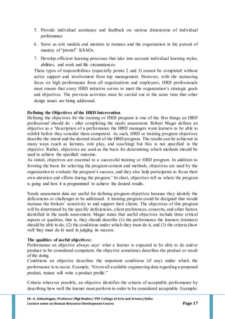 Dr. A. Anbazhagan, Professor/MgtStudies/ PSV College of Arts and Science/India
Lecture notes on Human Resource Development Course Page 17
5. Provide individual assistance and feedback on various dimensions of individual
performance
6. Serve as role models and mentors to trainees and the organization in the pursuit of
mastery of “pivotal” KSAOs.
7. Develop efficient learning processes that take into account individual learning styles,
abilities, and work and life circumstances.
These types of responsibilities (especially points 2 and 3) cannot be completed without
active support and involvement from top management. However, with the increasing
focus on high performance from all organizations and employees, HRD professionals
must ensure that every HRD initiative serves to meet the organization’s strategic goals
and objectives. The previous activities must be carried out at the same time that other
design issues are being addressed.
Defining the Objectives of the HRD Intervention
Defining the objectives for the training or HRD program is one of the first things an HRD
professional should do - after completing the needs assessment. Robert Mager defines an
objective as a “description of a performance the HRD managers want learners to be able to
exhibit before they consider them competent. As such, HRD or training program objectives
describe the intent and the desired result of the HRD program. The results can be achieved in
many ways (such as lectures, role play, and coaching) but this is not specified in the
objective. Rather, objectives are used as the basis for determining which methods should be
used to achieve the specified outcome.
As stated, objectives are essential to a successful training or HRD program. In addition to
forming the basis for selecting the program content and methods, objectives are used by the
organization to evaluate the program’s success, and they also help participants to focus their
own attention and efforts during the program.’ In short, objectives tell us where the program
is going and how it is programmed to achieve the desired results.
Needs assessment data are useful for defining program objectives because they identify the
deficiencies or challenges to be addressed. A training program could be designed that would
increase the brokers’ sensitivity to and support their clients. The objectives of this program
will be determined by the specific deficiencies, client preferences, concerns, and other factors
identified in the needs assessment. Mager states that useful objectives include three critical
aspects or qualities, that is, they should describe (1) the performance the learners (trainees)
should be able to do, (2) the conditions under which they must do it, and (3) the criteria (how
well they must do it) used in judging its success.
The qualities of useful objectives:
Performance an objective always says’ what a learner is expected to be able to do and/or
produce to be considered competent; the objective sometimes describes the product or result
of the doing.
Conditions an objective describes the important conditions (if any) under which the
performance is to occur. Example, “Given all available engineering data regarding a proposed
product, trainee will write a product profile.”
Criteria wherever possible, an objective identifies the criteria of acceptable performance by
describing how well the learner must perform in order to be considered acceptable. Example:
 