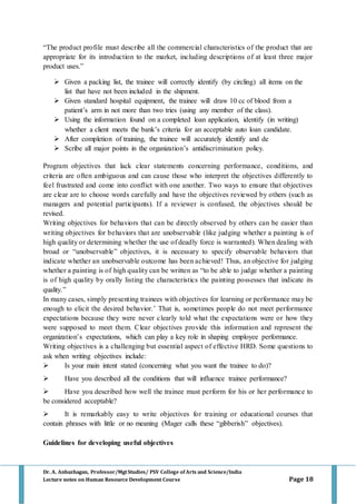 Dr. A. Anbazhagan, Professor/MgtStudies/ PSV College of Arts and Science/India
Lecture notes on Human Resource Development Course Page 18
“The product profile must describe all the commercial characteristics of the product that are
appropriate for its introduction to the market, including descriptions of at least three major
product uses.”
 Given a packing list, the trainee will correctly identify (by circling) all items on the
list that have not been included in the shipment.
 Given standard hospital equipment, the trainee will draw 10 cc of blood from a
patient’s arm in not more than two tries (using any member of the class).
 Using the information found on a completed loan application, identify (in writing)
whether a client meets the bank’s criteria for an acceptable auto loan candidate.
 After completion of training, the trainee will accurately identify and de
 Scribe all major points in the organization’s antidiscrimination policy.
Program objectives that lack clear statements concerning performance, conditions, and
criteria are often ambiguous and can cause those who interpret the objectives differently to
feel frustrated and come into conflict with one another. Two ways to ensure that objectives
are clear are to choose words carefully and have the objectives reviewed by others (such as
managers and potential participants). If a reviewer is confused, the objectives should be
revised.
Writing objectives for behaviors that can be directly observed by others can be easier than
writing objectives for behaviors that are unobservable (like judging whether a painting is of
high quality or determining whether the use of deadly force is warranted). When dealing with
broad or “unobservable” objectives, it is necessary to specify observable behaviors that
indicate whether an unobservable outcome has been achieved! Thus, an objective for judging
whether a painting is of high quality can be written as “to be able to judge whether a painting
is of high quality by orally listing the characteristics the painting possesses that indicate its
quality.”
In many cases, simply presenting trainees with objectives for learning or performance may be
enough to elicit the desired behavior.’ That is, sometimes people do not meet performance
expectations because they were never clearly told what the expectations were or how they
were supposed to meet them. Clear objectives provide this information and represent the
organization’s expectations, which can play a key role in shaping employee performance.
Writing objectives is a challenging but essential aspect of effective HRD. Some questions to
ask when writing objectives include:
 Is your main intent stated (concerning what you want the trainee to do)?
 Have you described all the conditions that will influence trainee performance?
 Have you described how well the trainee must perform for his or her performance to
be considered acceptable?
 It is remarkably easy to write objectives for training or educational courses that
contain phrases with little or no meaning (Mager calls these “gibberish” objectives).
Guidelines for developing useful objectives
 