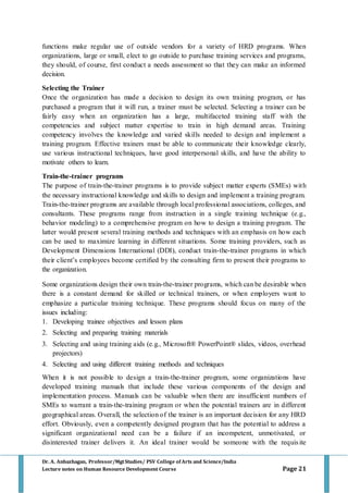 Dr. A. Anbazhagan, Professor/MgtStudies/ PSV College of Arts and Science/India
Lecture notes on Human Resource Development Course Page 21
functions make regular use of outside vendors for a variety of HRD programs. When
organizations, large or small, elect to go outside to purchase training services and programs,
they should, of course, first conduct a needs assessment so that they can make an informed
decision.
Selecting the Trainer
Once the organization has made a decision to design its own training program, or has
purchased a program that it will run, a trainer must be selected. Selecting a trainer can be
fairly easy when an organization has a large, multifaceted training staff with the
competencies and subject matter expertise to train in high demand areas. Training
competency involves the knowledge and varied skills needed to design and implement a
training program. Effective trainers must be able to communicate their knowledge clearly,
use various instructional techniques, have good interpersonal skills, and have the ability to
motivate others to learn.
Train-the-trainer programs
The purpose of train-the-trainer programs is to provide subject matter experts (SMEs) with
the necessary instructional knowledge and skills to design and implement a training program.
Train-the-trainer programs are available through local professional associations, colleges, and
consultants. These programs range from instruction in a single training technique (e.g.,
behavior modeling) to a comprehensive program on how to design a training program. The
latter would present several training methods and techniques with an emphasis on how each
can be used to maximize learning in different situations. Some training providers, such as
Development Dimensions International (DDI), conduct train-the-trainer programs in which
their client’s employees become certified by the consulting firm to present their programs to
the organization.
Some organizations design their own train-the-trainer programs, which can be desirable when
there is a constant demand for skilled or technical trainers, or when employers want to
emphasize a particular training technique. These programs should focus on many of the
issues including:
1. Developing trainee objectives and lesson plans
2. Selecting and preparing training materials
3. Selecting and using training aids (e.g., Microsoft® PowerPoint® slides, videos, overhead
projectors)
4. Selecting and using different training methods and techniques
When it is not possible to design a train-the-trainer program, some organizations have
developed training manuals that include these various components of the design and
implementation process. Manuals can be valuable when there are insufficient numbers of
SMEs to warrant a train-the-training program or when the potential trainers are in different
geographical areas. Overall, the selection of the trainer is an important decision for any HRD
effort. Obviously, even a competently designed program that has the potential to address a
significant organizational need can be a failure if an incompetent, unmotivated, or
disinterested trainer delivers it. An ideal trainer would be someone with the requisite
 