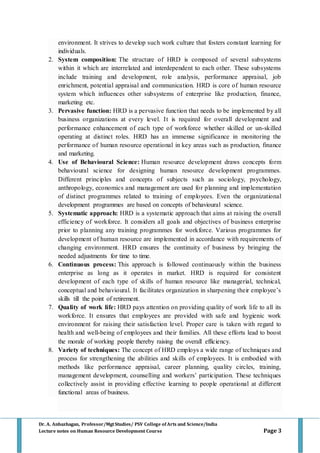 Dr. A. Anbazhagan, Professor/MgtStudies/ PSV College of Arts and Science/India
Lecture notes on Human Resource Development Course Page 3
environment. It strives to develop such work culture that fosters constant learning for
individuals.
2. System composition: The structure of HRD is composed of several subsystems
within it which are interrelated and interdependent to each other. These subsystems
include training and development, role analysis, performance appraisal, job
enrichment, potential appraisal and communication. HRD is core of human resource
system which influences other subsystems of enterprise like production, finance,
marketing etc.
3. Pervasive function: HRD is a pervasive function that needs to be implemented by all
business organizations at every level. It is required for overall development and
performance enhancement of each type of workforce whether skilled or un-skilled
operating at distinct roles. HRD has an immense significance in monitoring the
performance of human resource operational in key areas such as production, finance
and marketing.
4. Use of Behavioural Science: Human resource development draws concepts form
behavioural science for designing human resource development programmes.
Different principles and concepts of subjects such as sociology, psychology,
anthropology, economics and management are used for planning and implementation
of distinct programmes related to training of employees. Even the organizational
development programmes are based on concepts of behavioural science.
5. Systematic approach: HRD is a systematic approach that aims at raising the overall
efficiency of workforce. It considers all goals and objectives of business enterprise
prior to planning any training programmes for workforce. Various programmes for
development of human resource are implemented in accordance with requirements of
changing environment. HRD ensures the continuity of business by bringing the
needed adjustments for time to time.
6. Continuous process: This approach is followed continuously within the business
enterprise as long as it operates in market. HRD is required for consistent
development of each type of skills of human resource like managerial, technical,
conceptual and behavioural. It facilitates organization in sharpening their employee’s
skills till the point of retirement.
7. Quality of work life: HRD pays attention on providing quality of work life to all its
workforce. It ensures that employees are provided with safe and hygienic work
environment for raising their satisfaction level. Proper care is taken with regard to
health and well-being of employees and their families. All these efforts lead to boost
the morale of working people thereby raising the overall efficiency.
8. Variety of techniques: The concept of HRD employs a wide range of techniques and
process for strengthening the abilities and skills of employees. It is embodied with
methods like performance appraisal, career planning, quality circles, training,
management development, counselling and workers’ participation. These techniques
collectively assist in providing effective learning to people operational at different
functional areas of business.
 