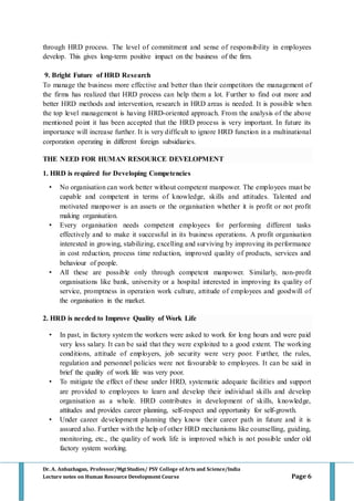 Dr. A. Anbazhagan, Professor/MgtStudies/ PSV College of Arts and Science/India
Lecture notes on Human Resource Development Course Page 6
through HRD process. The level of commitment and sense of responsibility in employees
develop. This gives long-term positive impact on the business of the firm.
9. Bright Future of HRD Research
To manage the business more effective and better than their competitors the management of
the firms has realized that HRD process can help them a lot. Further to find out more and
better HRD methods and intervention, research in HRD areas is needed. It is possible when
the top level management is having HRD-oriented approach. From the analysis of the above
mentioned point it has been accepted that the HRD process is very important. In future its
importance will increase further. It is very difficult to ignore HRD function in a multinational
corporation operating in different foreign subsidiaries.
THE NEED FOR HUMAN RESOURCE DEVELOPMENT
1. HRD is required for Developing Competencies
• No organisation can work better without competent manpower. The employees must be
capable and competent in terms of knowledge, skills and attitudes. Talented and
motivated manpower is an assets or the organisation whether it is profit or not profit
making organisation.
• Every organisation needs competent employees for performing different tasks
effectively and to make it successful in its business operations. A profit organisation
interested in growing, stabilizing, excelling and surviving by improving its performance
in cost reduction, process time reduction, improved quality of products, services and
behaviour of people.
• All these are possible only through competent manpower. Similarly, non-profit
organisations like bank, university or a hospital interested in improving its quality of
service, promptness in operation work culture, attitude of employees and goodwill of
the organisation in the market.
2. HRD is needed to Improve Quality of Work Life
• In past, in factory system the workers were asked to work for long hours and were paid
very less salary. It can be said that they were exploited to a good extent. The working
conditions, attitude of employers, job security were very poor. Further, the rules,
regulation and personnel policies were not favourable to employees. It can be said in
brief the quality of work life was very poor.
• To mitigate the effect of these under HRD, systematic adequate facilities and support
are provided to employees to learn and develop their individual skills and develop
organisation as a whole. HRD contributes in development of skills, knowledge,
attitudes and provides career planning, self-respect and opportunity for self-growth.
• Under career development planning they know their career path in future and it is
assured also. Further with the help of other HRD mechanisms like counselling, guiding,
monitoring, etc., the quality of work life is improved which is not possible under old
factory system working.
 