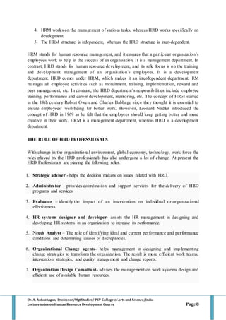 Dr. A. Anbazhagan, Professor/MgtStudies/ PSV College of Arts and Science/India
Lecture notes on Human Resource Development Course Page 8
4. HRM works on the management of various tasks, whereas HRD works specifically on
development.
5. The HRM structure is independent, whereas the HRD structure is inter-dependent.
HRM stands for human resource management, and it ensures that a particular organization’s
employees work to help in the success of an organisation. It is a management department. In
contrast, HRD stands for human resource development, and its sole focus is on the training
and development management of an organisation’s employees. It is a development
department. HRD comes under HRM, which makes it an interdependent department. RM
manages all employee activities such as recruitment, training, implementation, reward and
pays management, etc. In contrast, the HRD department’s responsibilities include employee
training, performance and career development, mentoring, etc. The concept of HRM started
in the 18th century Robert Owen and Charles Babbage since they thought it is essential to
ensure employees’ well-being for better work. However, Leonard Nadler introduced the
concept of HRD in 1969 as he felt that the employees should keep getting better and more
creative in their work. HRM is a management department, whereas HRD is a development
department.
THE ROLE OF HRD PROFESSIONALS
With change in the organizational environment, global economy, technology, work force the
roles played by the HRD professionals has also undergone a lot of change. At present the
HRD Professionals are playing the following roles.
1. Strategic adviser - helps the decision makers on issues related with HRD.
2. Administrator – provides coordination and support services for the delivery of HRD
programs and services.
3. Evaluator – identify the impact of an intervention on individual or organizational
effectiveness.
4. HR systems designer and developer- assists the HR management in designing and
developing HR systems in an organization to increase its performance.
5. Needs Analyst – The role of identifying ideal and current performance and performance
conditions and determining causes of discrepancies.
6. Organizational Change agents- helps management in designing and implementing
change strategies to transform the organization. The result is more efficient work teams,
intervention strategies, and quality management and change reports.
7. Organization Design Consultant- advises the management on work systems design and
efficient use of available human resources.
 