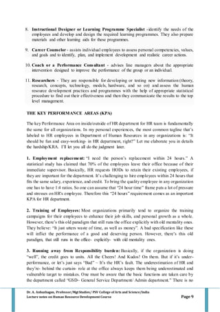 Dr. A. Anbazhagan, Professor/MgtStudies/ PSV College of Arts and Science/India
Lecture notes on Human Resource Development Course Page 9
8. Instructional Designer or Learning Programme Specialist -identify the needs of the
employees and develop and design the required learning programmes. They also prepare
materials and other learning aids for these programmes.
9. Career Counselor - assists individual employees to assess personal competencies, values,
and goals and to identify, plan, and implement development and realistic career actions.
10. Coach or a Performance Consultant - advises line managers about the appropriate
intervention designed to improve the performance of the group or an individual.
11. Researchers - They are responsible for developing or testing new information (theory,
research, concepts, technology, models, hardware, and so on) and assess the human
resource development practices and programmes with the help of appropriate statistical
procedure to find out their effectiveness and then they communicate the results to the top
level management.
THE KEY PERFORMANCE AREAS (KPA)
The key Performance Area on inside/outside of HR department for HR team is fundamentally
the same for all organizations. In my personal experiences, the most common tagline that’s
labeled to HR employees in Department of Human Resources in any organizations is: “It
should be fun and easy-working- in HR department, right?” Let me elaborate you in details
the hardship/KRA. I’ll let you all do the judgment later.
1. Employment replacement: “I need the person’s replacement within 24 hours.” A
statistical study has claimed that 70% of the employees leave their office because of their
immediate supervisor. Basically, HR requests HODs to retain their existing employees, if
they are important for the department. It’s challenging to hire employees within 24 hours that
fits the same salary, experience, and credit. To bring the quality employee in any organization
one has to have 1:4 ratios. So one can assume that “24 hour time” frame puts a lot of pressure
and stresses on HR's employee. Therefore this “24 hours” requirement comes as an important
KPA for HR department.
2. Training of Employees: Most organizations primarily tend to organize the training
campaigns for their employees to enhance their job skills, and personal growth as a whole.
However, there’s this old paradigm that still runs the office explicitly with old mentality ones.
They believe: “It just utters waste of time, as well as money”. A bad specification like these
will inflict the performance of a good and deserving person. However, there’s this old
paradigm, that still runs in the office- explicitly- with old mentality ones.
3. Running away from Responsibility burden: Basically, if the organization is doing
“well”, the credit goes to units. All the Cheers! And Kudos! On them. But if it’s under-
performance, or let’s just says “Bad” – It’s the HR’s fault. The underestimation of HR and
they’re- behind the curtain- role at the office always keeps them being underestimated and
vulnerable target to mistakes. One must be aware that the basic functions are taken care by
the department called “GSD~ General Service Department/ Admin department.” There is no
 