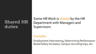Shared HR
duties
Some HRWork is shared by the HR
Department with Managers and
Supervisors
Examples
Employment Interviewing, Determining Performance-
Based Salary Increases, Campus recruiting trips, etc.
 