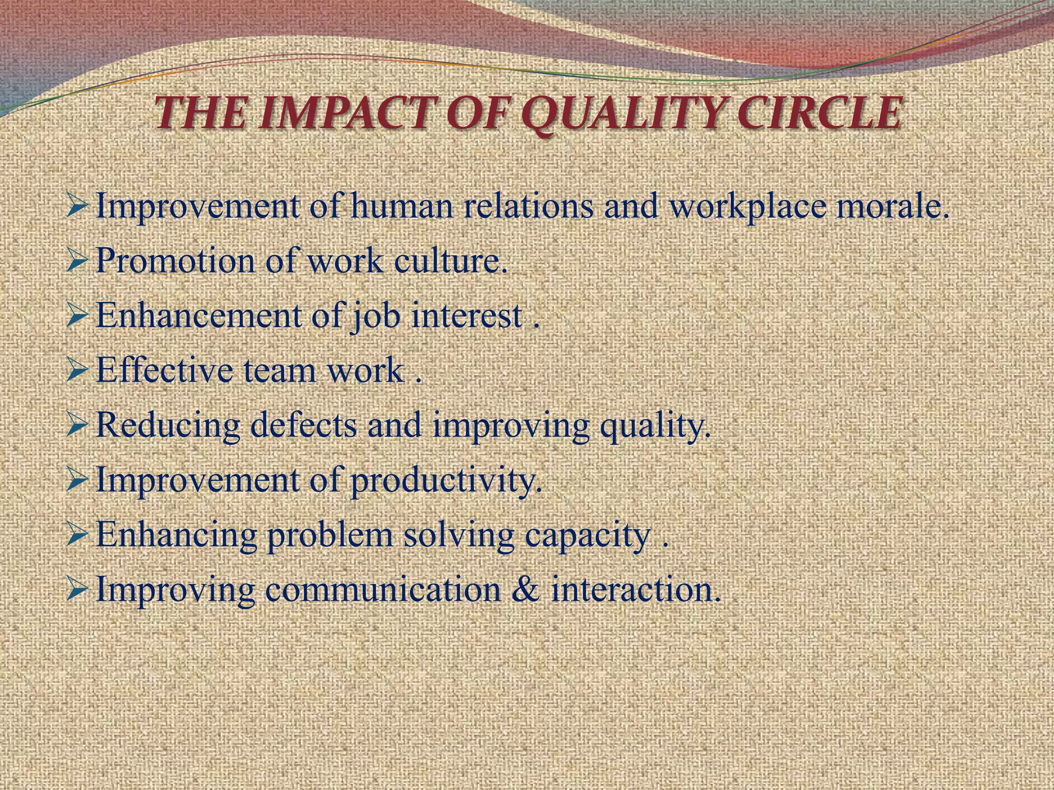 Minimum pressure to solve problems.Organisation  of  Quality  Circles  Each circle should ideally consists of 8-10 persons as many circles may be formed as possible in various functional areas depending on the number of people who have volunteered to join.
