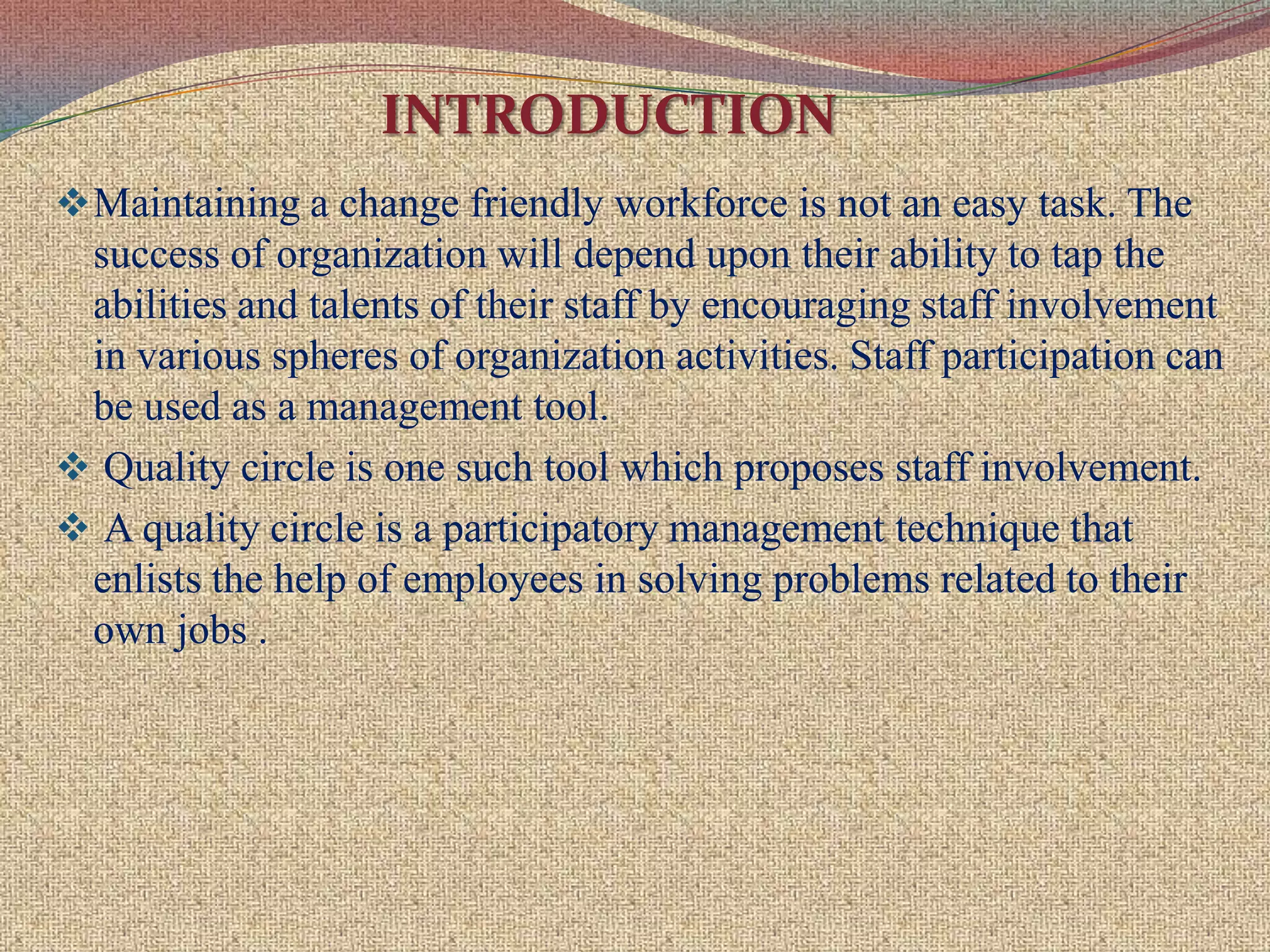 INTRODUCTIONMaintaining a change friendly workforce is not an easy task. The success of organization will depend upon their ability to tap the abilities and talents of their staff by encouraging staff involvement in various spheres of organization activities. Staff participation can be used as a management tool.